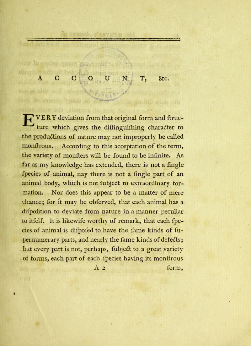 A C G O U N T, & c. Xf VERY deviation from that original form and ftruc- ture which gives the diftinguifhing character to the productions of nature may not improperly be called monftrous. According to this acceptation of the term, the variety of monfters will be found to be infinite. As far as my knowledge has extended, there is not a fingle fpecies of animal, nay there is not a fingle part of an animal body, which is not lubjedt to extraordinary for- mation. Nor does this appear to be a matter of mere chance; for it may be obferved, that each animal has a difpofition to deviate from nature in a manner peculiar to itfelf. It is likewife worthy of remark, that each fpe- cies of animal is difpofed to have the fame kinds of fu- pernumerary parts, and nearly the fame kinds of defeats; but every part is not, perhaps, fubjedt to a great variety of forms, each part of each fpecies having its monftrous A 2 form, *