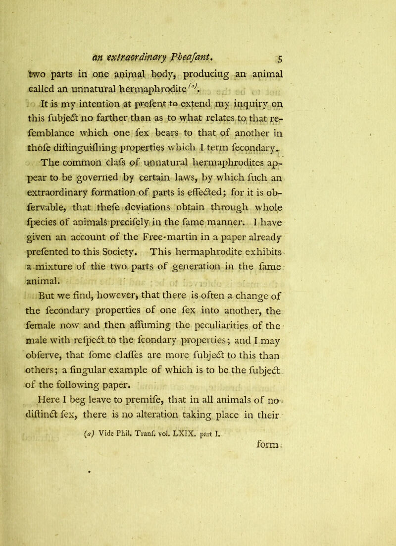 two parts in one animal body, producing an animal called an unnatural hermaphrodite(a). It is my intention at prefent to extend my inquiry on this fubjedt no farther than as to what relates to that re- femblance which one fex bears to that of another in thofe diftinguilhing properties which I term fecondary.. The common clafs of unnatural hermaphrodites ap- pear to be governed by certain laws, by which fuch an extraordinary formation of parts is effected; for it is ob- fervable, that thefe deviations obtain through whole fpecies of animals preeifely in the fame manner. I have given an account of the Free-martin in a paper already prefented to this Society. This hermaphrodite exhibits a mixture of the two parts of generation in the fame animal. But we find, however, that there is often a change of the fecondary properties of one fex into another, the female now and then affuming the peculiarities of the male with refpe£t to the fcondary properties; and I may obferve, that fome claffes are more fubjedt to this than others; a lingular example of which is to be the fubjedt of the following paper. Here I beg leave to premife, that in all animals of no diftinbt fex, there is no alteration taking place in their (a) Vide Phil. Tranf. vol. LXIX. part I. form