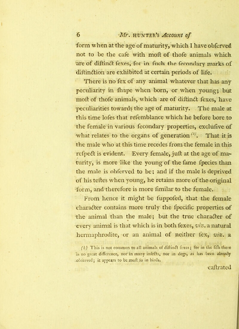 form when at the age of maturity, which I have obferved not to be the cafe with moft of thofe animals which are of diltin£t fexes, for in fuch the fecondary marks of diftinftion are exhibited at certain periods of life. There is no fex of any animal whatever that has any peculiarity in fhape when born, or when young; but moft of thofe animals, which are of diftincft fexes, have peculiarities towards the age of maturity. The male at this time lofes that refemblance which he before bore to the female in various fecondary properties, exclufive of what relates to the organs of generation(b>. That it is the male who at this time recedes from the female in this refpedt is evident. Every female, juft at the age of ma- turity, is more like the young of the fame fpecies than the male is obferved to be; and if the male is deprived of his teftes when young, he retains more of the original •form, and therefore is more fimilar to the female. From hence it might be fuppofed, that the female character contains more truly the fpecific properties of the animal than the male; but the true character of % every animal is that which is in both fexes, viz. a natural hermaphrodite, or an animal of neither fex, viz. a (b) This is not common to all animals of diftinft fexes; for in the fifh there is no great difference, nor in many infetts, nor in dogs, as has been already oblerved; it appears to be moft fo in birds. caftrated