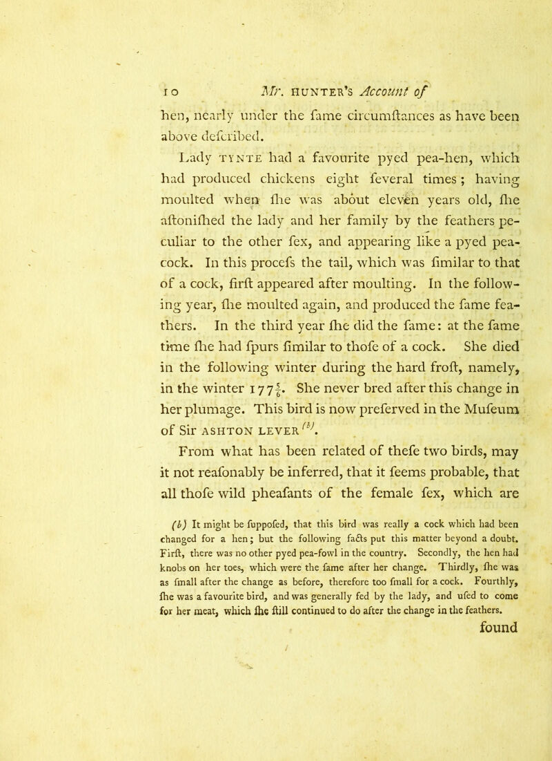 hen, nearly under the fame circumftances as have been above defcrib'ed. Lady tynte had a favourite pyed pea-hen, which had produced chickens eight feveral times; having moulted when die was about eleven years old, die aftonidied the lady and her family by the feathers pe- culiar to the other fex, and appearing like a pyed pea- cock. In this procefs the tail, which was dmilar to that of a cock, drft appeared after moulting. In the follow- ing year, die moulted again, and produced the fame fea- thers. In the third year die did the fame: at the fame time die had fpurs dmilar to thofe of a cock. She died in the following winter during the hard froft, namely, in the winter I77f. She never bred after this change in her plumage. This bird is now preferved in the Mufeum of Sir ASHTON LEVER {i). From what has been related of thefe two birds, may it not reafonably be inferred, that it feems probable, that all thofe wild pheafants of the female fex, which are (b) It might be fuppofed, that this bird was really a cock which had been changed for a hen; but the following fafts put this matter beyond a doubt. Firft, there was no other pyed pea-fowl in the country. Secondly, the hen had knobs on her toes, which were the fame after her change. Thirdly, fhe was as fmall after the change as before, therefore too fmall for acock. Fourthly, fhe was a favourite bird, and was generally fed by the lady, and ufed to come for her meat, which fhe ftill continued to do after the change in the feathers. found