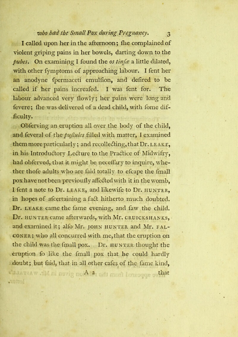 I called upon her in the afternoon; fhe complained of violent griping pains in her bowels, darting down to the pubes. On examining I found the os tinfre a little dilated, with other fymptoms of approaching labour. I fent her an anodyne fpermaceti emullion, and defired to be called if her pains increafed. I was fent for. The labour advanced very llowly; her pains were long and fevere; fhe was delivered of a dead child, with forne dif- ficulty. Obferving an eruption all over the body of the child, and feveral of the pujlules filled with matter, I examined them more particularly; and recollecting, that Dr. leake, in his Introductory LeCture to the Practice of Midwifry, had obferved, that it might be necefifary to inquire, whe- ther thofe adults who are faid totally to efcape the fmall pox have not been previoufly affeCted with it in the womb, I fent a note to Dr. leake, and likewife to Dr. hunter, in hopes of afcertaining a fadt hitherto much doubted. Dr. leake came the fame evening, and faw the child. Dr. hunter came afterwards, with Mr. cruickshanks, and examined it; alfo Mr. John hunter and Mr. fal- coner; who all concurred with me, that the eruption on the child was the fmall pox. Dr. hunter thought the eruption fo like the fmall pox that he could hardly doubt; but faid, that in all other cafes of the fame kind, A 2 that