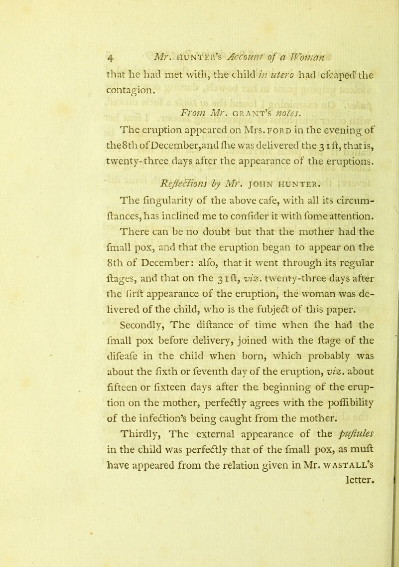 that he had met with, the child in utero had efcaped the contagion. From Mr. grant’s notes. The eruption appeared on Mrs. ford in the evening of theSth of December,and die was delivered the 31 If, that is, twenty-three days after the appearance of the eruptions. Reflections by Mr. John hunter. The Angularity of the above cafe, with all its circum- ftances,has inclined me to confider it with fomeattention. There can be no doubt but that the mother had the fmall pox, and that the eruption began to appear on the 8th of December: alfb, that it went through its regular dages, and that on the 31ft, viz. twenty-three days after the fird appearance of the eruption, the woman was de- livered of the child, who is the fubjedf of this paper. Secondly, The diffance of time when die had the fmall pox before delivery, joined with the dage of the difeafe in the child when born, which probably was about the dxth or feventh day of the eruption, viz. about fifteen or fixteen days after the beginning of the erup- tion on the mother, perfedtly agrees with the poffibility of the infedtion’s being caught from the mother. Thirdly, The external appearance of the puflules in the child was perfectly that of the fmall pox, as mud: have appeared from the relation given in Mr. wastall’s letter.