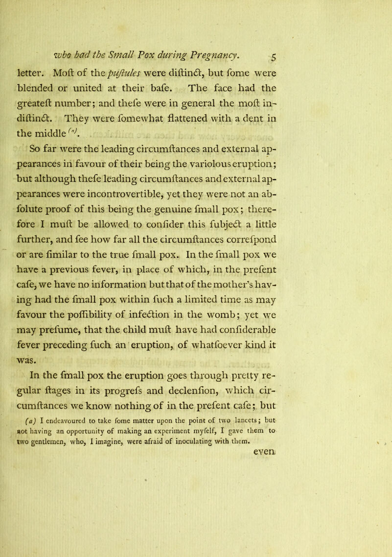 letter. Moft of the pujlules were diftindt, but fome were blended or united at their bafe. The face had the greateft number; and thefe were in general the molt in- diftindt. They were fomewhat flattened with a dent in the middle(a). So far were the leading circumftances and external ap- pearances in favour of their being the variolous eruption; but although thefe leading circumftances and external ap- pearances were incontrovertible, yet they were not an ab- folute proof of this being the genuine fmall pox; there- fore I muft be allowed to confider this fubjedt a little further, and fee how far all the circumftances correfpond or are fimilar to the true fmall pox. In the fmall pox wre have a previous fever, in place of which, in the prefent cafe, we have no information but that of the mother’s hav- ing had the fmall pox within fuch a limited time as may favour the poflibility of infection in the womb; yet we may prefume, that the child muft have had conflderable fever preceding fuch an eruption, of whatfoever kind it was. In the fmall pox the eruption goes through pretty re- gular ftages in its progrefs and declenfton, which cir- cumftances we know nothing of in the prefent cafe; but (a) I endeavoured to take fome matter upon the point of two lancets; but not having an opportunity of making an experiment myfelf, I gave them to two gentlemen, who, I imagine, were afraid of inoculating with them. even