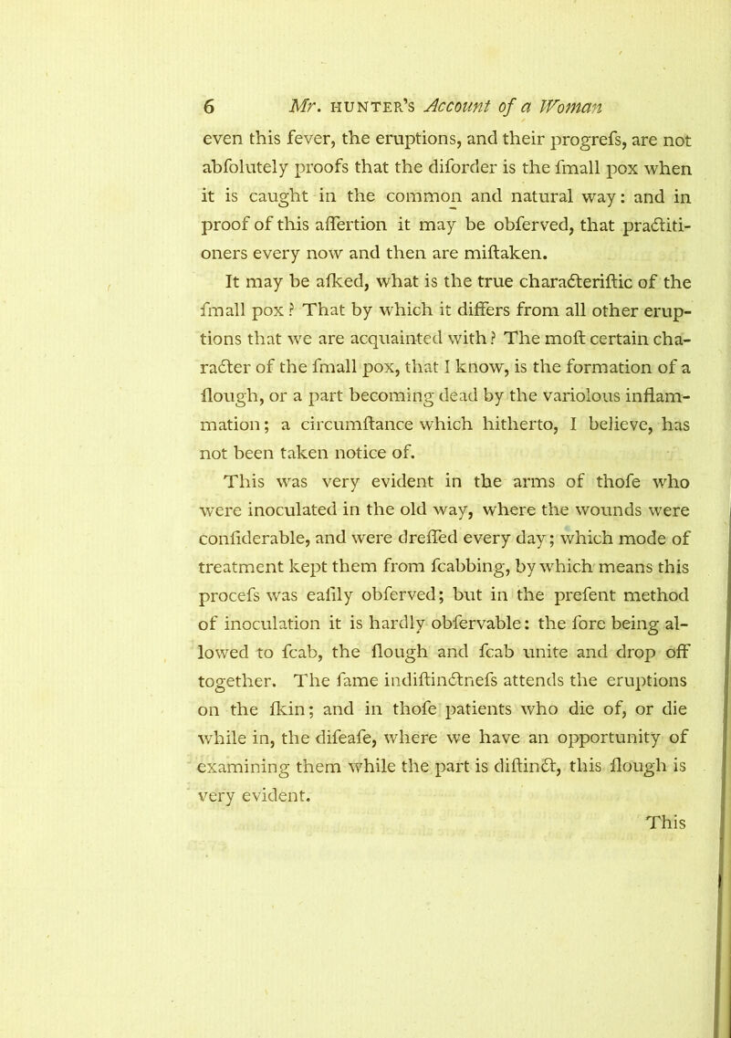 even this fever, the eruptions, and their progrefs, are not abfolutely proofs that the diforder is the fmall pox when it is caught in the common and natural way: and in proof of this affertion it may be obferved, that practiti- oners every now and then are miftaken. It may be afked, what is the true characfteriftic of the fmall pox ? That by which it differs from all other erup- tions that we are acquainted with ? The mo ft certain cha- racter of the fmall pox, that I know, is the formation of a Hough, or a part becoming dead by the variolous inflam- mation; a circumftance which hitherto, I believe, has not been taken notice of. This was very evident in the arms of thofe who were inoculated in the old way, where the wounds were confiderable, and were dreffed every day; which mode of treatment kept them from fcabbing, by which means this procefs was ealily obferved; but in the prefent method of inoculation it is hardly obfervable: the fore being al- lowed to fcab, the flough and fcab unite and drop off together. The fame indiftincftnefs attends the eruptions on the fkin; and in thofe patients who die of, or die while in, the difeafe, where we have an opportunity of examining them while the part is diftindt, this flough is very evident. This