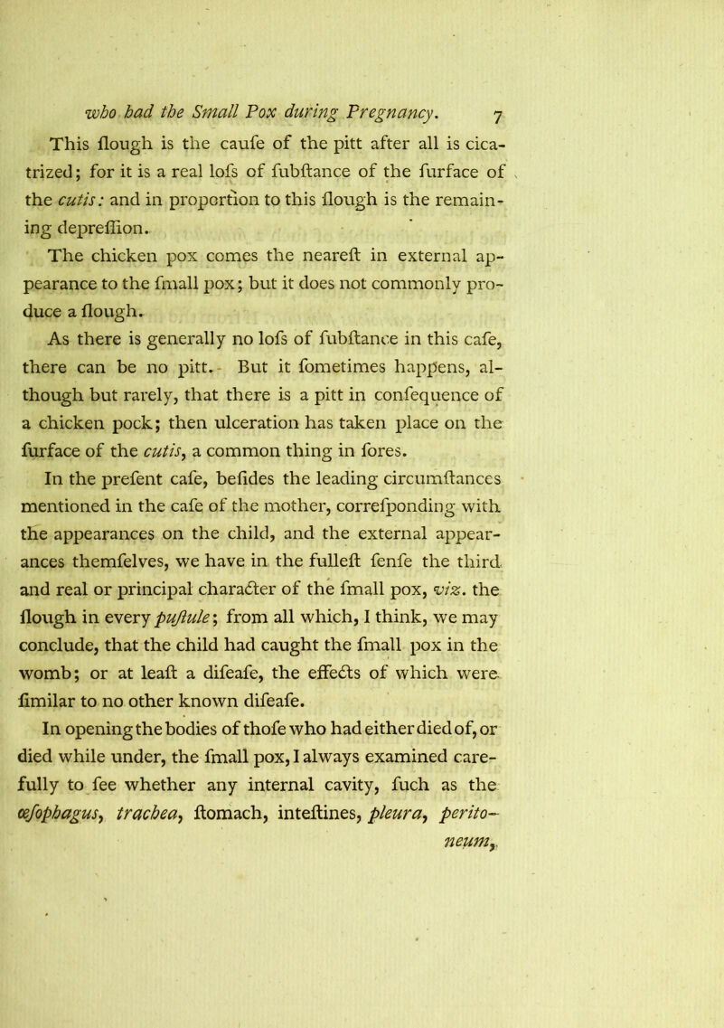 This flough is the caufe of the pitt after all is cica- trized ; for it is a real lofs of fubftance of the furface of the cutis: and in proportion to this flough is the remain- ing deprefiion. The chicken pox comes the neareft in external ap- pearance to the fmall pox; but it does not commonly pro- duce a flough. As there is generally no lofs of fubftance in this cafe, there can be no pitt. But it fometimes happens, al- though but rarely, that there is a pitt in confequence of a chicken pock; then ulceration has taken place on the furface of the cutis, a common thing in fores. In the prefent cafe, befides the leading circumftances mentioned in the cafe of the mother, correfponding with the appearances on the child, and the external appear- ances themfelves, we have in the fulleft fenfe the third, and real or principal charadter of the fmall pox, viz. the flough in every puftule; from all which, I think, we may conclude, that the child had caught the fmall pox in the womb; or at leaft a difeafe, the effedts of which were ftmilar to no other known difeafe. In opening the bodies of thofe who had either died of, or died while under, the fmall pox, I always examined care- fully to fee whether any internal cavity, fuch as the cefopbagus, trachea, ftomach, inteftines, pleura, perito- neum y