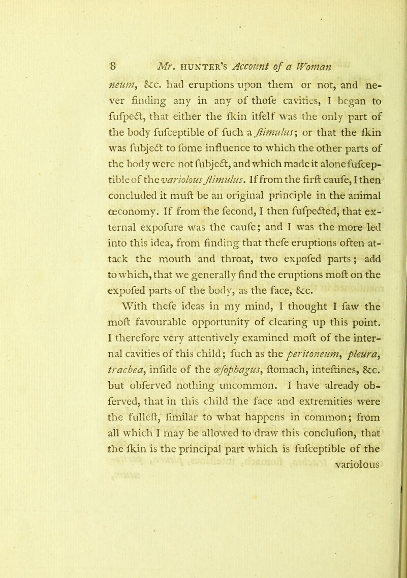 neum, Scc. had eruptions upon them or not, and ne- ver finding any in any of thofe cavities, I began to fufpe<ft, that either the Ikin itfelf was the only part of the body fufceptible of fuch a JUmulus; or that the ikin was fubje£t to fome influence to which the other parts of the body were notfubjecft, and which made it alone fufcep- tible of the variolous Jlimulus. If from the firft caufe, I then concluded it muft be an original principle in the animal ceconomy. If from the fecond, I then fufpedfed, that ex- ternal expofure was the caufe; and I was the more led into this idea, from finding that thefe eruptions often at- tack the mouth and throat, two expofed parts ; add to which, that we generally find the eruptions moft on the expofed parts of the body, as the face, See. With thefe ideas in my mind, I thought I faw the moft favourable opportunity of clearing up this point. I therefore very attentively examined moft of the inter- nal cavities of this child; fuch as the peritoneum, pleura, trachea, infide of the oefophagus, ftomach, inteftines, Sec. but obferved nothing uncommon. I have already ob- ferved, that in this child the face and extremities were the fulleft, fimilar to what happens in common; from all which I may be allowed to draw this conclufion, that the Ikin is the principal part which is fufceptible of the variolous