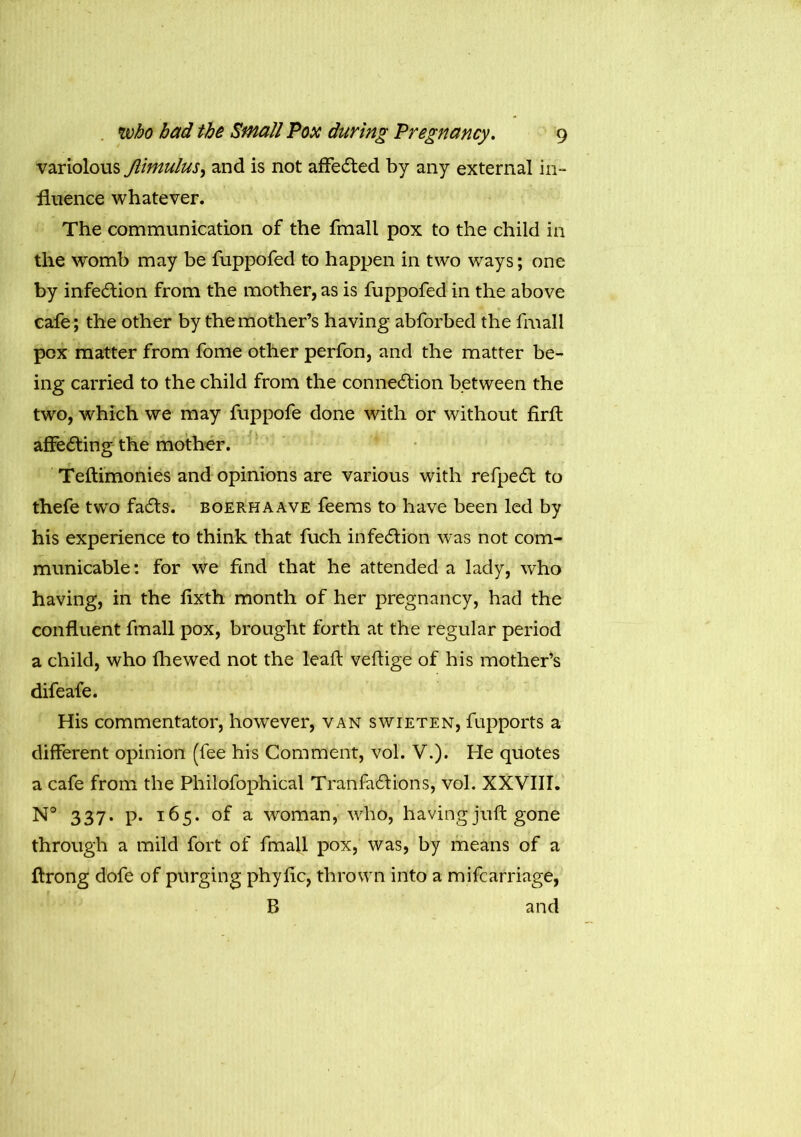 variolous Jlimulus, and is not affedted by any external in- fluence whatever. The communication of the fmall pox to the child in the womb may be fuppofed to happen in two ways; one by infedtion from the mother, as is fuppofed in the above cafe; the other by the mother’s having abforbed the fmall pox matter from fome other perfon, and the matter be- ing carried to the child from the connedlion between the two, which we may fuppofe done with or without firft affedting the mother. Teftimonies and opinions are various with refpedt to thefe two fadts. boerhaave feems to have been led by his experience to think that fuch infediion was not com- municable: for we find that he attended a lady, who having, in the flxth month of her pregnancy, had the confluent fmall pox, brought forth at the regular period a child, who fhewed not the leaft veftige of his mother’s difeafe. His commentator, however, van swieten, fupports a different opinion (fee his Comment, vol. V.). He quotes a cafe from the Philofophical Tranfadiions, vol. XXVIII. N° 337. p. 165. of a woman, who, having juft gone through a mild fort of fmall pox, was, by means of a ftrong dofe of purging phyftc, thrown into a mifcarriage, B and