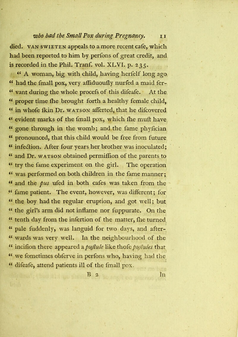 died, van swieten appeals to a more recent cafe, which had been reported to him by perfons of great credit, and is recorded in the Phil. Tranf. vol. XLVI. p. 235. “ A woman, big with child, having herfelf long ago “ had the fmall pox, very afliduoufly nurfed a maid fer- “ vant during the whole procefs of this difeafe. At the C( proper time fhe brought forth a healthy female child, “ in whofe fkin Dr. watson afferted, that he difcovered “ evident marks of the fmall pox, which fhe mull have “ gone through in the womb; and the fame phyfician “ pronounced, that this child would be free from future “ infection. After four years her brother was inoculated; “ and Dr. watson obtained permiffion of the parents to “ try the fame experiment on the girl. The operation 61 was performed on both children in the fame manner; u and the pus ufed in both cafes was taken from the “ fame patient. The event, however, was different; for “ the boy had the regular eruption, and got well; but “ the girl’s arm did not inflame nor fuppurate. On the “ tenth day from the infertion of the matter, fhe turned “ pale fuddenly, was languid for two days, and after- u wards was very well. In the neighbourhood of the u incifion there appeared apujlule like thofepuflules that “ we fometimes obferve in perfons who, having had the “ difeafe, attend patients ill of the fmall pox. B a In
