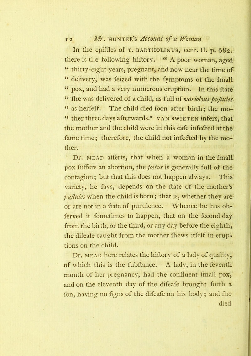 In the epiftles of t. bartholinus, cent. II. p. 682.. there is the following hiftory. “ A poor woman, aged “ thirty-eight years, pregnant, and now near the time of “ delivery, was feized with the fymptoms of the fmall “ pox, and had a very numerous eruption. In this ftate “ die was delivered of a child, as full of variolous puflules “ as herfelf. The child died foon after birth; the mo- “ ther three days afterwards.” van swieten infers, that the mother and the child were in this cafe infecfted at the fame time; therefore, the child not infe&ed by the mo- ther. Dr. mead afferts, that when a woman in the fmall pox fuffers an abortion, the foetus is generally full of the contagion; but that this does not happen always. This variety, he fays, depends on the ftate of the mother’s puflules when the child is born; that is, whether they are or are not in a date of purulence. Whence he has oh- ferved it fometimes to happen, that on the fecond day from the birth, or the third, or any day before the eighth, the difeafe caught from the mother fhews itfelf in erup- tions on the child. Dr. mead here relates the hiftory of a lady of quality, of which this is the fubftance. A lady, in the feventh month of her pregnancy, had the confluent fmall pox, and on the eleventh day of the difeafe brought forth a fen, having no flgns of the difeafe on his body; and flie died