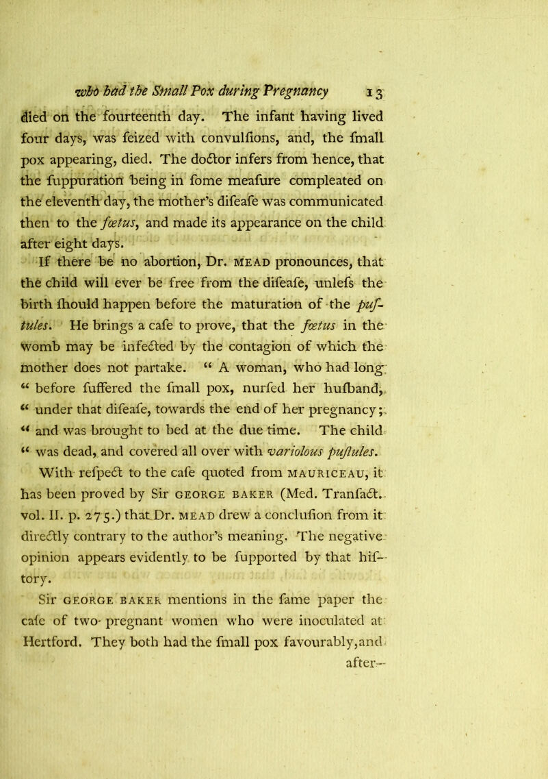 died on the fourteenth day. The infant having lived four days, was feized with convullions, and, the fmall pox appearing, died. The doctor infers from hence, that the fuppuration being in fome meafure compleated on the eleventh day, the mother’s difeafe was communicated then to the foetus, and made its appearance on the child after eight days. If there be no abortion, Dr. mead pronounces, that the child will ever be free from the difeafe, unlefs the birth fhould happen before the maturation of the puf- tules. He brings a cafe to prove, that the foetus in the Womb may be infedfed by the contagion of which the mother does not partake. “ A woman, who had long; u before fuffered the fmall pox, nurfed her hufband,, 6i under that difeafe, towards the end of her pregnancy;. u and was brought to bed at the due time. The child was dead, and covered all over with variolous puflules. With refpe6t to the cafe quoted from mauriceau, it has been proved by Sir george baker (Med. Tranfadt.. vol. II. p. 275.) that Dr. mead drew a conclufion from it directly contrary to the author’s meaning. The negative opinion appears evidently to be fupported by that hif- tory. Sir george baker mentions in the fame paper the cafe of two- pregnant women who were inoculated at Hertford, They both had the fmall pox favourably,and after—