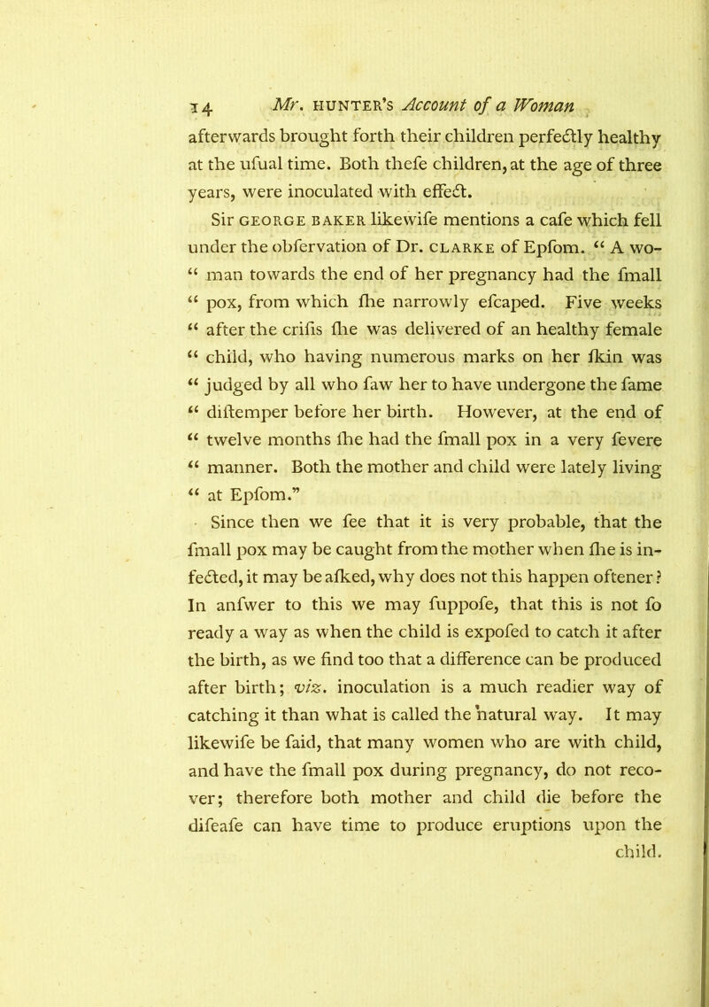 afterwards brought forth their children perfectly healthy at the ufual time. Both thefe children, at the age of three years, were inoculated with effeCt. Sir george baker likewife mentions a cafe which fell under the obfervation of Dr. clarke of Epfom. “ A wo- “ man towards the end of her pregnancy had the fmall “ pox, from which die narrowly efcaped. Five weeks u after the crifis die was delivered of an healthy female “ child, who having numerous marks on her fkin was u judged by all who faw her to have undergone the fame u dilfemper before her birth. However, at the end of u twelve months lhe had the fmall pox in a very fevere “ manner. Both the mother and child were lately living “ at Epfom.” Since then we fee that it is very probable, that the fmall pox may be caught from the mother when die is in- fected, it may be afked, why does not this happen oftener ? In anfwer to this we may fuppofe, that this is not fo ready a way as when the child is expofed to catch it after the birth, as we dnd too that a difference can be produced after birth; viz. inoculation is a much readier way of catching it than what is called the natural way. It may likewife be faid, that many women who are with child, and have the fmall pox during pregnancy, do not reco- ver; therefore both mother and child die before the difeafe can have time to produce eruptions upon the child.