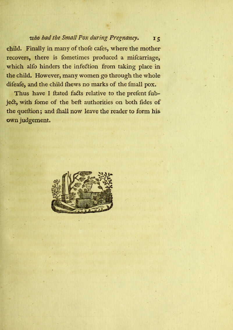 child. Finally in many of thofe cafes, where the mother recovers, there is fometimes produced a mifcarriage, which alfo hinders the infection from taking place in the child. However, many women go through the whole difeafe, and the child fliews no marks of the fmall pox. Thus have I ftated fadls relative to the prefent fub- je<5t, with fome of the belt authorities on both jfides of the queftion; and ihall now leave the reader to form his> own judgement.