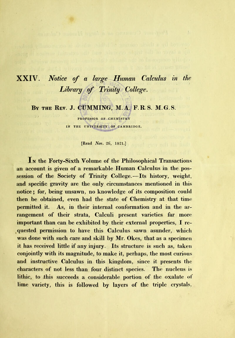 Library of Trinity College. By the Rev. J. CUMMING, M.A. F.R.S. M.G.S. PROFESSOR OF CHEMISTRY IN THE UNIVERSITY OF CAMBRIDGE. [Read Nov. 26, 182L] In the Forty-Sixth Volume of the Philosophical Transactions an account is given of a remarkable Human Calculus in the pos- session of the Society of Trinity College.-—Its history, weight, and specific gravity are the only circumstances mentioned in this notice; for, being unsawn, no knowledge of its composition could then be obtained, even had the state of Chemistry at that time permitted it. As, in their internal conformation and in the ar- rangement of their strata, Calculi present varieties far more important than can be exhibited by their external properties, I re- quested permission to have this Calculus sawn asunder, which was done with such care and skill by Mr. Okes, that as a specimen it has received little if any injury. Its structure is such as, taken conjointly with its magnitude, to make it, perhaps, the most curious and instructive Calculus in this kingdom, since it presents the characters of not less than four distinct species. The nucleus is lithic, to .this succeeds a considerable portion of the oxalate of lime variety, this is followed by layers of the triple crystals,