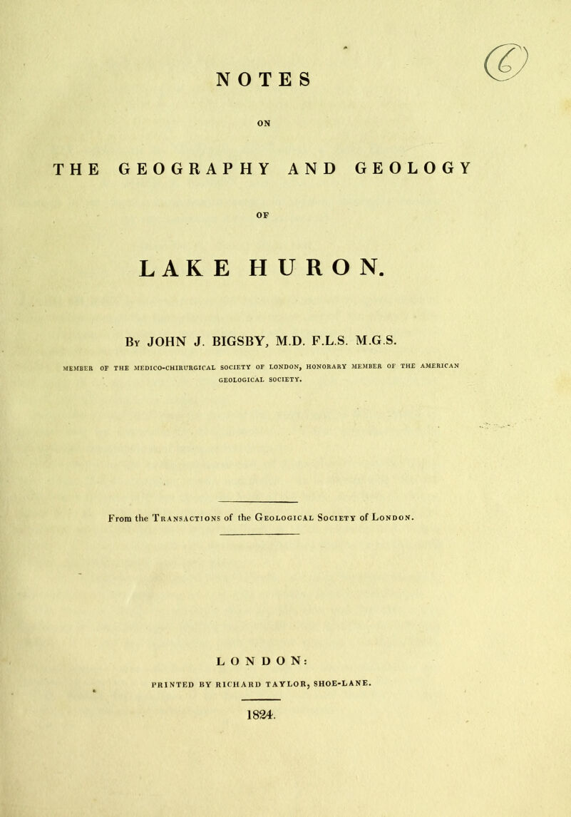 NOTES ON THE GEOGRAPHY AND GEOLOGY OF LAKE HURON. Bv JOHN J. BIGSBY, M.D. F.L.S. M.G.S. MEMBER OF THE MEDICO-CHIRURGICAL SOCIETY OF LONDON, HONORARY MEMBER OF THE AMERICAN GEOLOGICAL SOCIETY. From the Transactions of the Geological Society of London. LONDON: PRINTED BY RICHARD TAYLOR, SHOE-LANE. 1824.