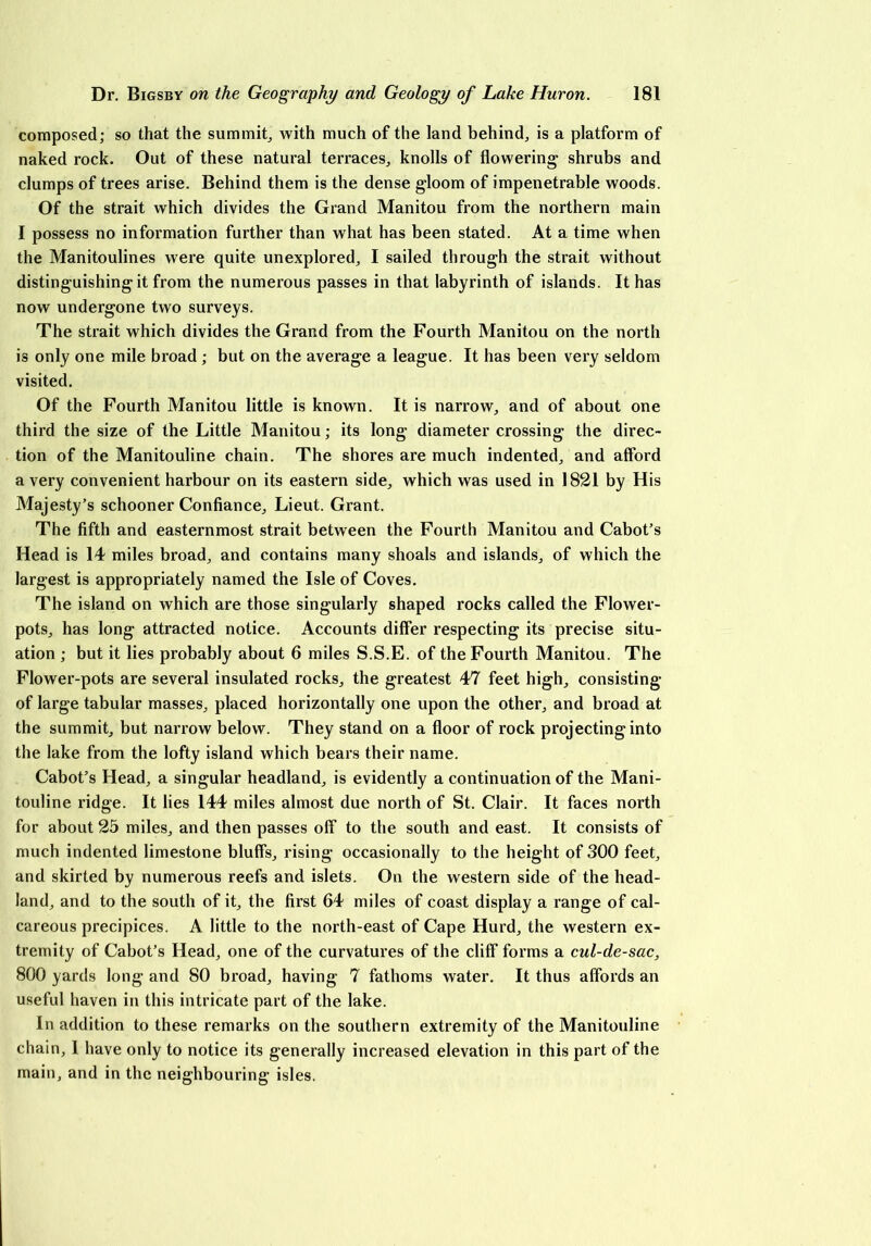 composed; so that the summit, with much of the land behind, is a platform of naked rock. Out of these natural terraces, knolls of flowering shrubs and clumps of trees arise. Behind them is the dense gloom of impenetrable woods. Of the strait which divides the Grand Manitou from the northern main I possess no information further than what has been stated. At a time when the Manitoulines were quite unexplored, I sailed through the strait without distinguishing it from the numerous passes in that labyrinth of islands. It has now undergone two surveys. The strait which divides the Grand from the Fourth Manitou on the north is only one mile broad; but on the average a league. It has been very seldom visited. Of the Fourth Manitou little is known. It is narrow, and of about one third the size of the Little Manitou; its long diameter crossing the direc- tion of the Manitouline chain. The shores are much indented, and afford a very convenient harbour on its eastern side, which was used in 1821 by His Majesty’s schooner Confiance, Lieut. Grant. The fifth and easternmost strait between the Fourth Manitou and Cabot’s Head is 14 miles broad, and contains many shoals and islands, of which the largest is appropriately named the Isle of Coves. The island on which are those singularly shaped rocks called the Flower- pots, has long attracted notice. Accounts differ respecting its precise situ- ation ; but it lies probably about 6 miles S.S.E. of the Fourth Manitou. The Flower-pots are several insulated rocks, the greatest 47 feet high, consisting of large tabular masses, placed horizontally one upon the other, and broad at the summit, but narrow below. They stand on a floor of rock projecting into the lake from the lofty island which bears their name. Cabot’s Head, a singular headland, is evidently a continuation of the Mani- touline ridge. It lies 144 miles almost due north of St. Clair. It faces north for about 25 miles, and then passes off to the south and east. It consists of much indented limestone bluffs, rising occasionally to the height of 300 feet, and skirted by numerous reefs and islets. On the western side of the head- land, and to the south of it, the first 64 miles of coast display a range of cal- careous precipices. A little to the north-east of Cape Hurd, the western ex- tremity of Cabot’s Head, one of the curvatures of the cliff forms a cul-de-sac, 800 yards long and 80 broad, having 7 fathoms water. It thus affords an useful haven in this intricate part of the lake. In addition to these remarks on the southern extremity of the Manitouline chain, 1 have only to notice its generally increased elevation in this part of the main, and in the neighbouring isles.