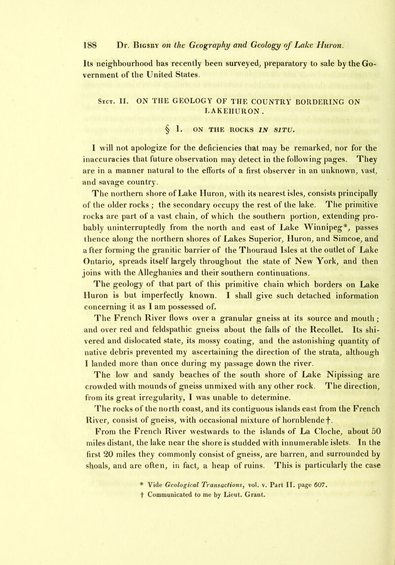 Its neighbourhood has recently been surveyed, preparatory to sale by the Go- vernment of the United States. Sect. II. ON THE GEOLOGY OF THE COUNTRY BORDERING ON LAKEIIURON . § 1. ON THE ROCKS IN SITU. I will not apologize for the deficiencies that may be remarked, nor for the inaccuracies that future observation may detect in the following pages. They are in a manner natural to the efforts of a first observer in an unknown, vast, and savage country. The northern shore of Lake Huron, with its nearest isles, consists principally of the older rocks ; the secondary occupy the rest of the lake. The primitive rocks are part of a vast chain, of which the southern portion, extending pro- bably uninterruptedly from the north and east of Lake Winnipeg*, passes thence along the northern shores of Lakes Superior, Huron, and Simcoe, and a fter forming the granitic barrier of the Thouraud Isles at the outlet of Lake Ontario, spreads itself largely throughout the state of New York, and then joins with the Alleghanies and their southern continuations. The geology of that part of this primitive chain which borders on Lake Huron is but imperfectly known. I shall give such detached information concerning it as I am possessed of. The French River flows over a granular gneiss at its source and mouth; and over red and feldspathic gneiss about the falls of the Recollet. Its shi- vered and dislocated state, its mossy coating, and the astonishing quantity of native debris prevented my ascertaining the direction of the strata, although I landed more than once during my passage down the river. The low and sandy beaches of the south shore of Lake Nipissing are crowded with mounds of gneiss unmixed with any other rock. The direction, from its great irregularity, I was unable to determine. The rocks of the north coast, and its contiguous islands east from the French River, consist of gneiss, with occasional mixture of hornblende f. From the French River westwards to the islands of La Cloche, about 50 miles distant, the lake near the shore is studded with innumerable islets. In the first 20 miles they commonly consist of gneiss, are barren, and surrounded by shoals, and are often, in fact, a heap of ruins. This is particularly the case * Vide Geological Transactions, vol. v. Part II. page 607. f Communicated to me by Lieut. Grant.