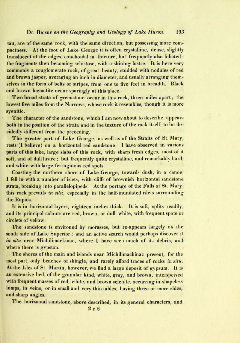 tau, are of the same rock, with the same direction, but possessing more com- pactness. At the foot of Lake George it is often crystalline, dense, slightly translucent at the edges, conchoidal in fracture, but frequently also foliated ; the fragments then becoming schistose, with a shining lustre. It is here very commonly a conglomerate rock, of great beauty, studded with nodules of red and brown jasper, averaging an inch in diameter, and usually arranging them- selves in the form of belts or stripes, from one to five feet in breadth. Black and brown haematite occur sparingly at this place. Two broad strata of greenstone occur in this rock, three miles apart; the lowest five miles from the Narrows, whose rock it resembles, though it is more syenitic. The character of the sandstone, which I am now about to describe, appears both in the position of the strata and in the texture of the rock itself, to be de- cidedly different from the preceding. The greater part of Lake George, as well as of the Straits of St. Mary, rests (I believe) on a horizontal red sandstone. I have observed in various parts of this lake, large slabs of this rock, with sharp fresh edges, most of it soft, and of dull lustre ; but frequently quite crystalline, and remarkably hard, and white with large ferruginous red spots. Coasting the northern shore of Lake George, towards dusk, in a canoe, I fell in with a number of islets, with cliffs of brownish horizontal sandstone strata, breaking into parallelopipeds. At the portage of the Falls of St. Mary, this rock prevails in situ, especially in the half-inundated islets surrounding the Rapids. It is in horizontal layers, eighteen inches thick. It is soft, splits readily, and its principal colours are red, brown, or dull white, with frequent spots or circlets of yellow. The sandstone is environed by morasses, but re-appears largely on the south side of Lake Superior; and an active search would perhaps discover it in situ near Michilimackinac, where I have seen much of its debris, and where there is gypsum. The shores of the main and islands near Michilimackinac present, for the most part, only beaches of shingle, and rarely afford traces of rocks in situ. At the Isles of St. Martin, however, we find a large deposit of gypsum. It is an extensive bed, of the granular kind, white, gray, and brown, interspersed with frequent masses of red, white, and brown selenite, occurring in shapeless lumps, in veins, or in small and very thin tables, having three or more sides, and sharp angles. The horizontal sandstone, above described, in its general characters, and 2 c 2