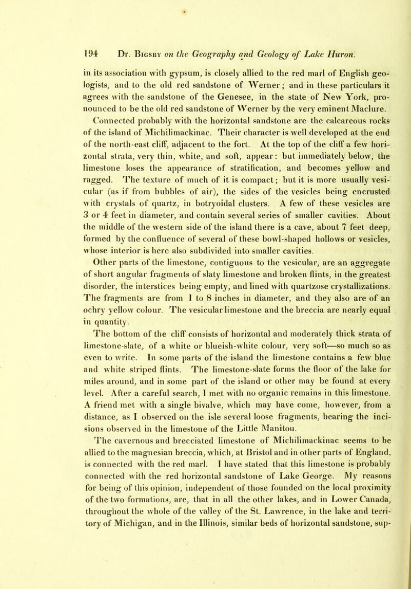 in its association with gypsum, is closely allied to the red marl of English geo- logists, and to the old red sandstone of Werner; and in these particulars it agrees with the sandstone of the Genesee, in the state of New York, pro- nounced to be the old red sandstone of Werner by the very eminent Maclure. Connected probably with the horizontal sandstone are the calcareous rocks of the island of Michilimackinac. Their character is well developed at the end of the north-east cliff, adjacent to the fort. At the top of the cliff a few hori- zontal strata, very thin, white, and soft, appear; but immediately below, the limestone loses the appearance of stratification, and becomes yellow and ragged. The texture of much of it is compact; but it is more usually vesi- cular (as if from bubbles of air), the sides of the vesicles being encrusted with crystals of quartz, in botryoidal clusters. A few of these vesicles are 3 or 4 feet in diameter, and contain several series of smaller cavities. About the middle of the western side of the island there is a cave, about 7 feet deep, formed by the confluence of several of these bowl-shaped hollows or vesicles, whose interior is here also subdivided into smaller cavities. Other parts of the limestone, contiguous to the vesicular, are an aggregate of short angular fragments of slaty limestone and broken flints, in the greatest disorder, the interstices being empty, and lined with quartzose crystallizations. The fragments are from 1 to 8 inches in diameter, and they also are of an ochry yellow colour. The vesicular limestone and the breccia are nearly equal in quantity. The bottom of the cliff consists of horizontal and moderately thick strata of limestone-slate, of a white or blueish-white colour, very soft—so much so as even to write. In some parts of the island the limestone contains a few blue and white striped flints. The limestone-slate forms the floor of the lake for miles around, and in some part of the island or other may be found at every level. After a careful search, I met with no organic remains in this limestone. A friend met with a single bivalve, which may have come, however, from a distance, as I observed on the isle several loose fragments, bearing the inci- sions observed in the limestone of the Little Manitou. The cavernous and brecciated limestone of Michilimackinac seems to be allied to the magnesian breccia, which, at Bristol and in other parts of England, is connected with the red marl. I have stated that this limestone is probably connected with the red horizontal sandstone of Lake George. My reasons for being of this opinion, independent of those founded on the local proximity of the two formations, are, that in all the other lakes, and in Lower Canada, throughout the whole of the valley of the St. Lawrence, in the lake and terri- tory of Michigan, and in the Illinois, similar beds of horizontal sandstone, sup-