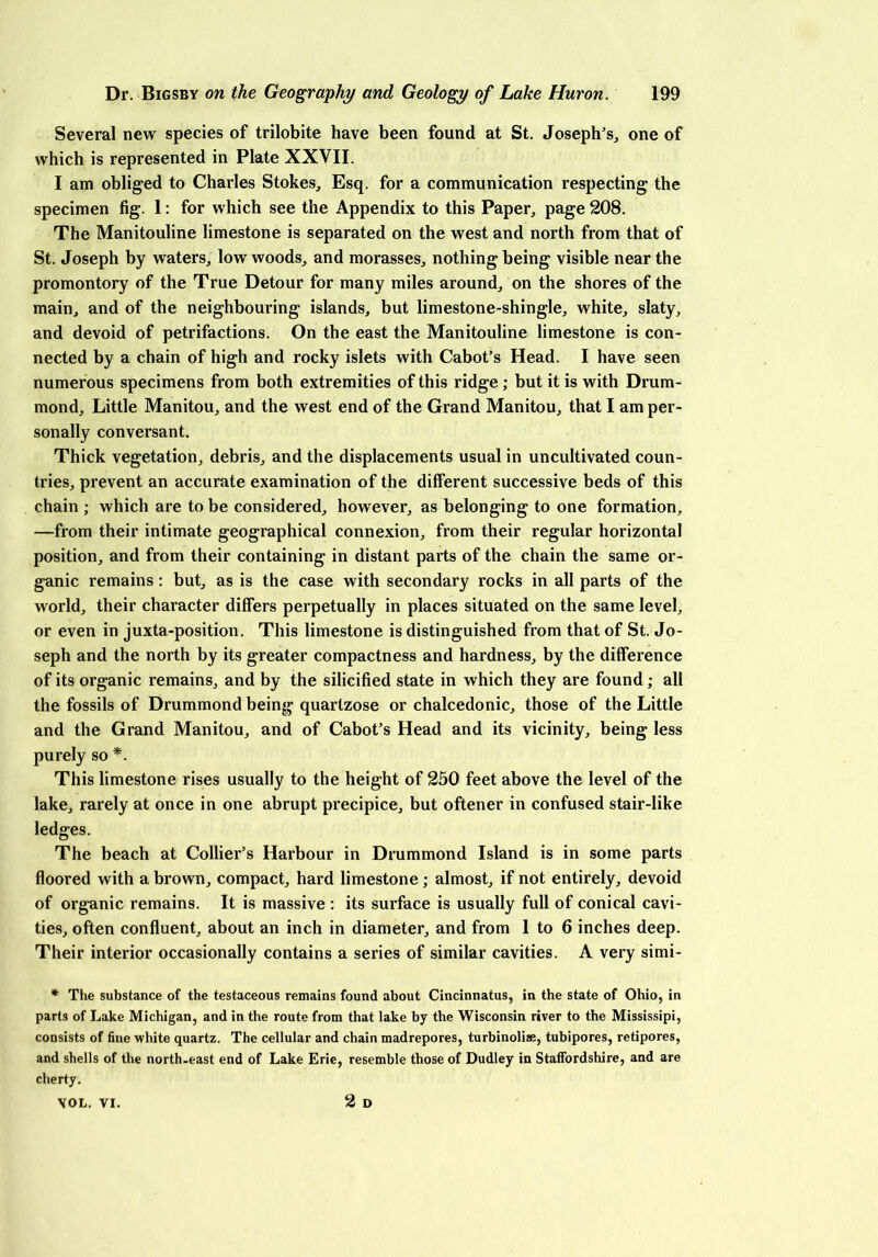 Several new species of trilobite have been found at St. Joseph’s, one of which is represented in Plate XXVII. I am obliged to Charles Stokes, Esq. for a communication respecting the specimen fig. 1: for which see the Appendix to this Paper, page 208. The Manitouline limestone is separated on the west and north from that of St. Joseph by waters, low woods, and morasses, nothing being visible near the promontory of the True Detour for many miles around, on the shores of the main, and of the neighbouring islands, but limestone-shingle, white, slaty, and devoid of petrifactions. On the east the Manitouline limestone is con- nected by a chain of high and rocky islets with Cabot’s Head. I have seen numerous specimens from both extremities of this ridge ; but it is with Drum- mond, Little Manitou, and the west end of the Grand Manitou, that I am per- sonally conversant. Thick vegetation, debris, and the displacements usual in uncultivated coun- tries, prevent an accurate examination of the different successive beds of this chain ; which are to be considered, however, as belonging to one formation, —from their intimate geographical connexion, from their regular horizontal position, and from their containing in distant parts of the chain the same or- ganic remains: but, as is the case with secondary rocks in all parts of the world, their character differs perpetually in places situated on the same level, or even in juxta-position. This limestone is distinguished from that of St. Jo- seph and the north by its greater compactness and hardness, by the difference of its organic remains, and by the silicified state in which they are found; all the fossils of Drummond being quartzose or chalcedonic, those of the Little and the Grand Manitou, and of Cabot’s Head and its vicinity, being less purely so *. This limestone rises usually to the height of 250 feet above the level of the lake, rarely at once in one abrupt precipice, but oftener in confused stair-like ledges. The beach at Collier’s Harbour in Drummond Island is in some parts floored with a brown, compact, hard limestone; almost, if not entirely, devoid of organic remains. It is massive : its surface is usually full of conical cavi- ties, often confluent, about an inch in diameter, and from 1 to 6 inches deep. Their interior occasionally contains a series of similar cavities. A very simi- * The substance of the testaceous remains found about Cincinnatus, in the state of Ohio, in parts of Lake Michigan, and in the route from that lake by the Wisconsin river to the Mississipi, consists of fine white quartz. The cellular and chain madrepores, turbinolise, tubipores, retipores, and shells of the north-east end of Lake Erie, resemble those of Dudley in Staffordshire, and are cherty. 2 D VOL. VI.