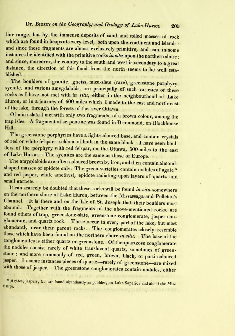 line range, but by the immense deposits of sand and rolled masses of rock which are found in heaps at every level, both upon the continent and islands : and since these fragments are almost exclusively primitive, and can in some instances be identified with the primitive rocks in situ upon the northern shore • and since, moreover, the country to the south and west is secondary to a great distance, the direction of this flood from the north seems to be well esta- blished. The boulders of granite, gneiss, mica-slate (rare), greenstone porphyry, syenite, and various amygdaloids, are principally of such varieties of these rocks as I have not met with in situ, either in the neighbourhood of Lake Huron, or in a journey of 600 miles which I made to the east and north-east of the lake, through the forests of the river Ottawa. Of mica-slate I met with only two fragments, of a brown colour, among the trap isles. A fragment of serpentine was found in Drummond, on Blockhouse Hill. The greenstone porphyries have a light-coloured base, and contain crystals of red or white felspar—seldom of both in the same block. I have seen boul- ders of the porphyry with red felspar, on the Ottawa, 500 miles to the east of Lake Huron. The syenites are the same as those of Europe. The amygdaloids are often coloured brown by iron, and then contain almond- shaped masses of epidote only. The green varieties contain nodules of agate * and red jasper, white amethyst, epidote radiating upon layers of quartz and small garnets. It can scarcely be doubted that these rocks will be found in situ somewhere on the northern shore of Lake Huron, between the Missassaga and Pelletau’s Channel. It is there and on the Isle of St. Joseph that their boulders most abound. Together with the fragments of the above-mentioned rocks, are found others of trap, greenstone-slate, greenstone-conglomerate, jasper-con- glomerate, and quartz rock. These occur in every part of the lake, but most abundantly near their parent rocks. The conglomerates closely resemble those which have been found on the northern shore in situ. The base of the conglomerates is either quartz or greenstone. Of the quartzose conglomerate the nodules consist rarely of white translucent quartz, sometimes of green- stone; and more commonly of red, green, brown, black, or parti-coloured jasper. In some instances pieces of quartz—rarely of greenstone—are mixed with those of jasper. The greenstone conglomerates contain nodules, either * Agates, jaspers, &c. are found abundantly as pebbles, on Lake Superior and about the Mis- sissipi.