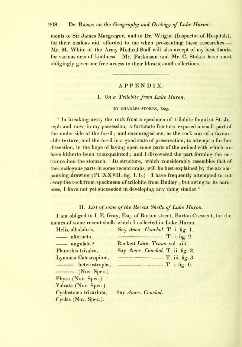 ments to Sir James Macgregor, and to Dr. Wright (Inspector of Hospitals), for their zealous aid, afforded to me when prosecuting these researches.— Mr. M. White of the Army Medical Staff will also accept of my best thanks for various acts of kindness. Mr. Parkinson and Mr. C. Stokes have most obligingly given me free access to their libraries and collections. APPENDIX. I. On a Trilobite from Lake Huron. BY CHARLES STORES, ESQ. “ In breaking away the rock from a specimen of trilobite found at St. Jo- seph and now in my possession, a fortunate fracture exposed a small part of the under side of the fossil; and encouraged me, as the rock was of a favour- able texture, and the fossil in a good state of preservation, to attempt a further dissection, in the hope of laying open some parts of the animal with which we have hitherto been unacquainted ; and I discovered the part forming the en- trance into the stomach. Its structure, which considerably resembles that of the analogous parts in some recent crabs, will be best explained by the accom- panying drawing (PI. XXVII. fig. 1. b.) I have frequently attempted to cut away the rock from specimens of trilobite from Dudley ; but owing to its hard- ness, I have not yet succeeded in developing any thing similar.” II. List of some of the Recent Shells of Lake Huron. I am obliged to I. E. Gray, Esq. of Burton-street. Burton Crescent, for the names of some recent shells which I collected in Lake Huron. Helix albolabris, alternata, . . angulata ? Planorbis trivalva, . Lymnaea Catascopium, heterostropha, (Nov. Spec.) Physa (Nov. Spec.) Valvata (Nov. Spec.) Cyclostoma tricarinta, Cyclas (Nov. Spec.). Say Amer. Conchol. T. i. fig:. 1. T. i. fig. 2. Rackett Linn Trans, vol. xiii. Say Amer. Conchol. T. ii. fig-. 2. T. iii. fig. 3. T. i. fig. 6. Say Amer. Conchol.