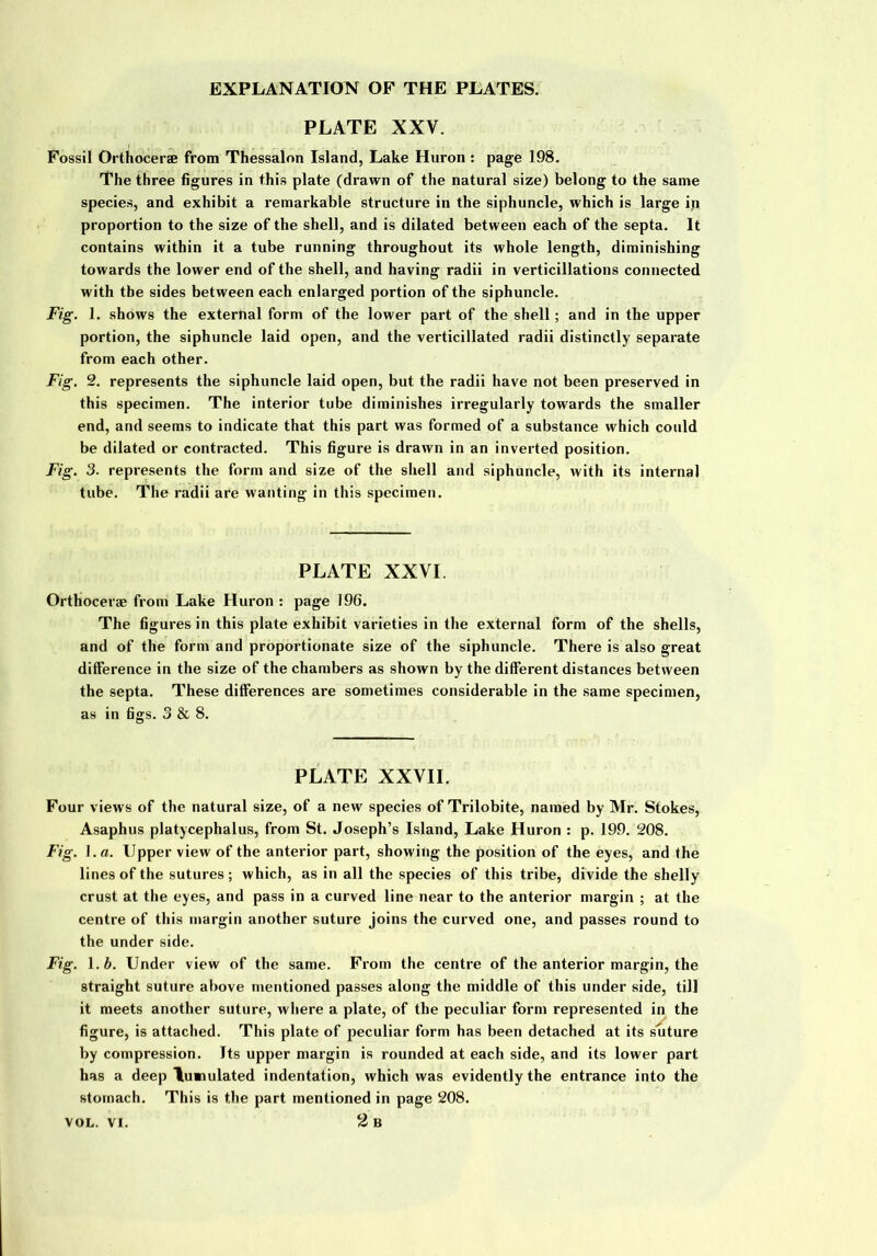 PLATE XXV. Fossil Orthocerae from Thessalon Island, Lake Huron : page 198. The three figures in this plate (drawn of the natural size) belong to the same species, and exhibit a remarkable structure in the siphuncle, which is large in proportion to the size of the shell, and is dilated between each of the septa. It contains within it a tube running throughout its whole length, diminishing towards the lower end of the shell, and having radii in verticillations connected with the sides between each enlarged portion of the siphuncle. Fig. 1. shows the external form of the lower part of the shell; and in the upper portion, the siphuncle laid open, and the verticillated radii distinctly separate from each other. Fig. 2. represents the siphuncle laid open, but the radii have not been preserved in this specimen. The interior tube diminishes irregularly towards the smaller end, and seems to indicate that this part was formed of a substance which could be dilated or contracted. This figure is drawn in an inverted position. Fig. 3. represents the form and size of the shell and siphuncle, with its internal tube. The radii are wanting in this specimen. PLATE XXVI. Orthocerae from Lake Huron : page 196. The figures in this plate exhibit varieties in the external form of the shells, and of the form and proportionate size of the siphuncle. There is also great difference in the size of the chambers as shown by the different distances between the septa. These differences are sometimes considerable in the same specimen, as in figs. 3 & 8. PLATE XXVII. Four views of the natural size, of a new species of Trilobite, named by Mr. Stokes, Asaphus platycephalus, from St. Joseph’s Island, Lake Huron : p. 199. 208. Fig. 1 .a. Upper view of the anterior part, showing the position of the eyes, and the lines of the sutures; which, as in all the species of this tribe, divide the shelly crust at the eyes, and pass in a curved line near to the anterior margin ; at the centre of this margin another suture joins the curved one, and passes round to the under side. Fig. l.b. Under view of the same. From the centre of the anterior margin, the straight suture above mentioned passes along the middle of this under side, till it meets another suture, where a plate, of the peculiar form represented in the figure, is attached. This plate of peculiar form has been detached at its suture by compression. Its upper margin is rounded at each side, and its lower part has a deep lumulated indentation, which was evidently the entrance into the stomach. This is the part mentioned in page 208. 2 B