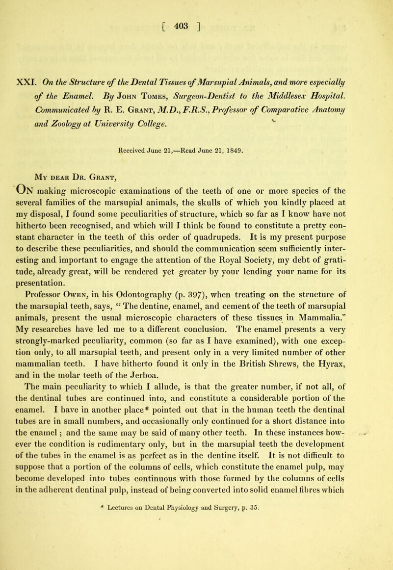 XXI. On the Structure of the Dental Tissues of Marsupial Animals, and more especially of the Enamel. By John Tomes, Surgeon-Dentist to the Middlesex Hospital. Communicated by R. E. Grant, M.D., F.R.S., Professor of Comparative Anatomy and Zoology at University College. Received June 21,—Read June 21, 1849. My dear Dr. Grant, On making microscopic examinations of the teeth of one or more species of the several families of the marsupial animals, the skulls of which you kindly placed at my disposal, I found some peculiarities of structure, which so far as I know have not hitherto been recognised, and which will I think be found to constitute a pretty con- stant character in the teeth of this order of quadrupeds. It is my present purpose to describe these peculiarities, and should the communication seem sufficiently inter- esting and important to engage the attention of the Royal Society, my debt of grati- tude, already great, will be rendered yet greater by your lending your name for its presentation. Professor Owen, in his Odontography (p. 397), when treating on the structure of the marsupial teeth, says, “ The dentine, enamel, and cement of the teeth of marsupial animals, present the usual microscopic characters of these tissues in Mammalia.” My researches have led me to a different conclusion. The enamel presents a very strongly-marked peculiarity, common (so far as I have examined), with one excep- tion only, to all marsupial teeth, and present only in a very limited number of other mammalian teeth. I have hitherto found it only in the British Shrews, the Hyrax, and in the molar teeth of the Jerboa. The main peculiarity to which I allude, is that the greater number, if not all, of the dentinal tubes are continued into, and constitute a considerable portion of the enamel. I have in another place* pointed out that in the human teeth the dentinal tubes are in small numbers, and occasionally only continued for a short distance into the enamel; and the same may be said of many other teeth. In these instances how- ever the condition is rudimentary only, but in the marsupial teeth the development of the tubes in the enamel is as perfect as in the dentine itself. It is not difficult to suppose that a portion of the columns of cells, which constitute the enamel pulp, may become developed into tubes continuous with those formed by the columns of cells in the adherent dentinal pulp, instead of being converted into solid enamel fibres which