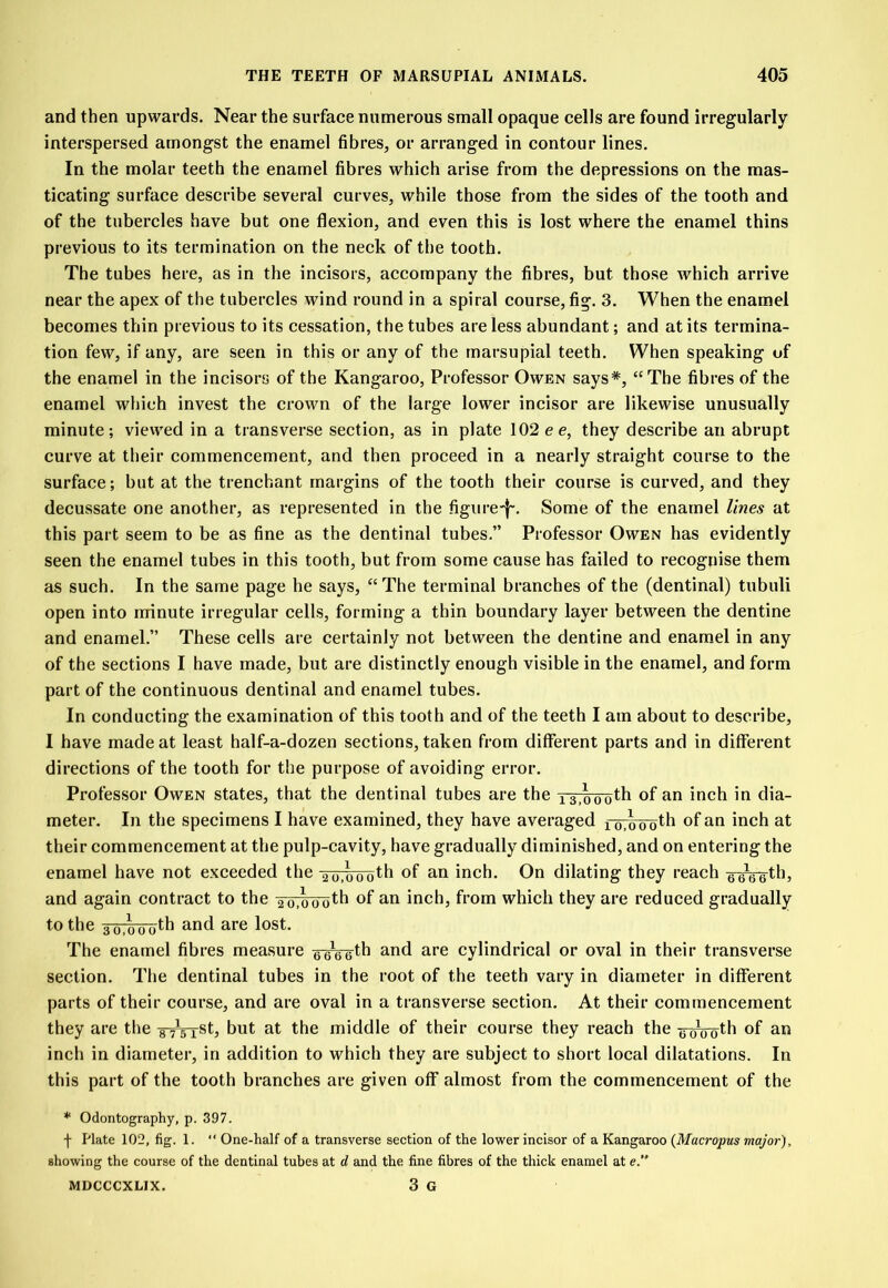 and then upwards. Near the surface numerous small opaque cells are found irregularly interspersed amongst the enamel fibres, or arranged in contour lines. In the molar teeth the enamel fibres which arise from the depressions on the mas- ticating surface describe several curves, while those from the sides of the tooth and of the tubercles have but one flexion, and even this is lost where the enamel thins previous to its termination on the neck of the tooth. The tubes here, as in the incisors, accompany the fibres, but those which arrive near the apex of the tubercles wind round in a spiral course, fig. 3. When the enamel becomes thin previous to its cessation, the tubes are less abundant; and at its termina- tion few, if any, are seen in this or any of the marsupial teeth. When speaking of the enamel in the incisors of the Kangaroo, Professor Owen says*, “The fibres of the enamel which invest the crown of the large lower incisor are likewise unusually minute; viewed in a transverse section, as in plate 102 e e, they describe an abrupt curve at their commencement, and then proceed in a nearly straight course to the surface; but at the trenchant margins of the tooth their course is curved, and they decussate one another, as represented in the figure-}-. Some of the enamel lines at this part seem to be as fine as the dentinal tubes.” Professor Owen has evidently seen the enamel tubes in this tooth, but from some cause has failed to recognise them as such. In the same page he says, “The terminal branches of the (dentinal) tubuli open into minute irregular cells, forming a thin boundary layer between the dentine and enamel.” These cells are certainly not between the dentine and enamel in any of the sections I have made, but are distinctly enough visible in the enamel, and form part of the continuous dentinal and enamel tubes. In conducting the examination of this tooth and of the teeth I am about to describe, I have made at least half-a-dozen sections, taken from different parts and in different directions of the tooth for the purpose of avoiding error. Professor Owen states, that the dentinal tubes are the T3,oooth °f an inch in di- meter. In the specimens I have examined, they have averaged forsooth of an inch at their commencement at the pulp-cavity, have gradually diminished, and on entering the enamel have not exceeded the 26,000th of an inch. On dilating they reach g^gg-th, and again contract to the y^oTToth of an inch, from which they are reduced gradually to the 36,0 o oth and are lost. The enamel fibres measure g-^g-gth and are cylindrical or oval in their transverse section. The dentinal tubes in the root of the teeth vary in diameter in different parts of their course, and are oval in a transverse section. At their commencement they are the -g^VrSt, but at the middle of their course they reach the g-0Vgth of an inch in diameter, in addition to which they are subject to short local dilatations. In this part of the tooth branches are given off almost from the commencement of the * Odontography, p. 397. f Plate 102, fig. 1. “ One-half of a transverse section of the lower incisor of a Kangaroo (Macropus major). showing the course of the dentinal tubes at d and the fine fibres of the thick enamel at e.“ MDCCCXLIX. 3 G