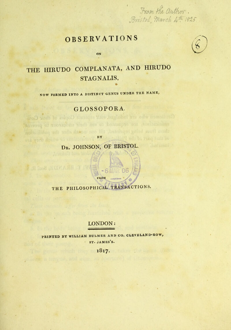 I OBSERVATIONS ON THE HIRUDO COMPRANATA, AND HIRUDO STAGNALIS, NOW FORMED INTO A DISTINCT GENUS UNDER THE NAME, GLOSSOPORA. * ' ^ 1,. C 1 O ’’ * BY Dr. JOHNSON, OF BRISTOL. tj /ib>/ •;g -6$;^ 06 FROM *«• ' / . ;v THE PHILOSOPHICAL TRANSACTIONS. LONDON: PRINTED BY WILLIAM BULMER AND CO. CLEVELAND-ROW, st. james’s. 1817.