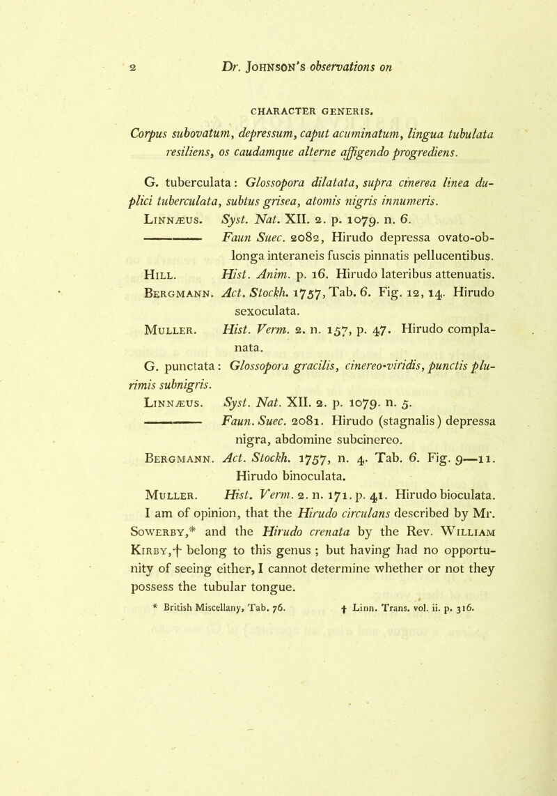 CHARACTER GENERIS. Corpus subovatum, depressum, caput acuminatum, lingua tubulata resiliens, os caudamque alterne affigendo progrediens. G. tuberculata: Glossopora dilatata, supra cinerea linea du- plici tuberculata, subtus grisea, atomis nigris innumeris. LinnjEUs. Syst. Nat. XII. 2. p. 1079. n. 6. Faun Suec. 2082, Hirudo depressa ovato-ob- longa interaneis fuscis pinnatis pellucentibus. Hill. Hist. Anim. p. 16. Hirudo lateribus attenuates. Bergmann. Act. Stockh. 1757, Tab. 6. Fig. 12,14. Hirudo sexoculata. Muller. Hist. Verm. 2. n. 157, p. 47. Hirudo compla- nata. G. punctata : Glossopora gracilis, cinereo'viridis, punctis plu- rimis subnigris. Linn^us. Syst. Nat. XII. 2. p. 1079. n. 5. Faun. Suec. 2081. Hirudo (stagnalis) depressa nigra, abdomine subcinereo. Bergmann. Act. Stockh. 1757, n. 4. Tab. 6. Fig. 9—11. Hirudo binoculata. Muller. Hist. Verm. 2. n. 171. p. 41. Hirudo bioculata. I am of opinion, that the Hirudo clrculans described by Mr. Sowerby,* and the Hirudo crenata by the Rev. William Kirby,“f belong to this genus ; but having had no opportu- nity of seeing either, I cannot determine whether or not they possess the tubular tongue. * British Miscellany, Tab. 76. f Linn. Trans, vol. ii. p. 316.