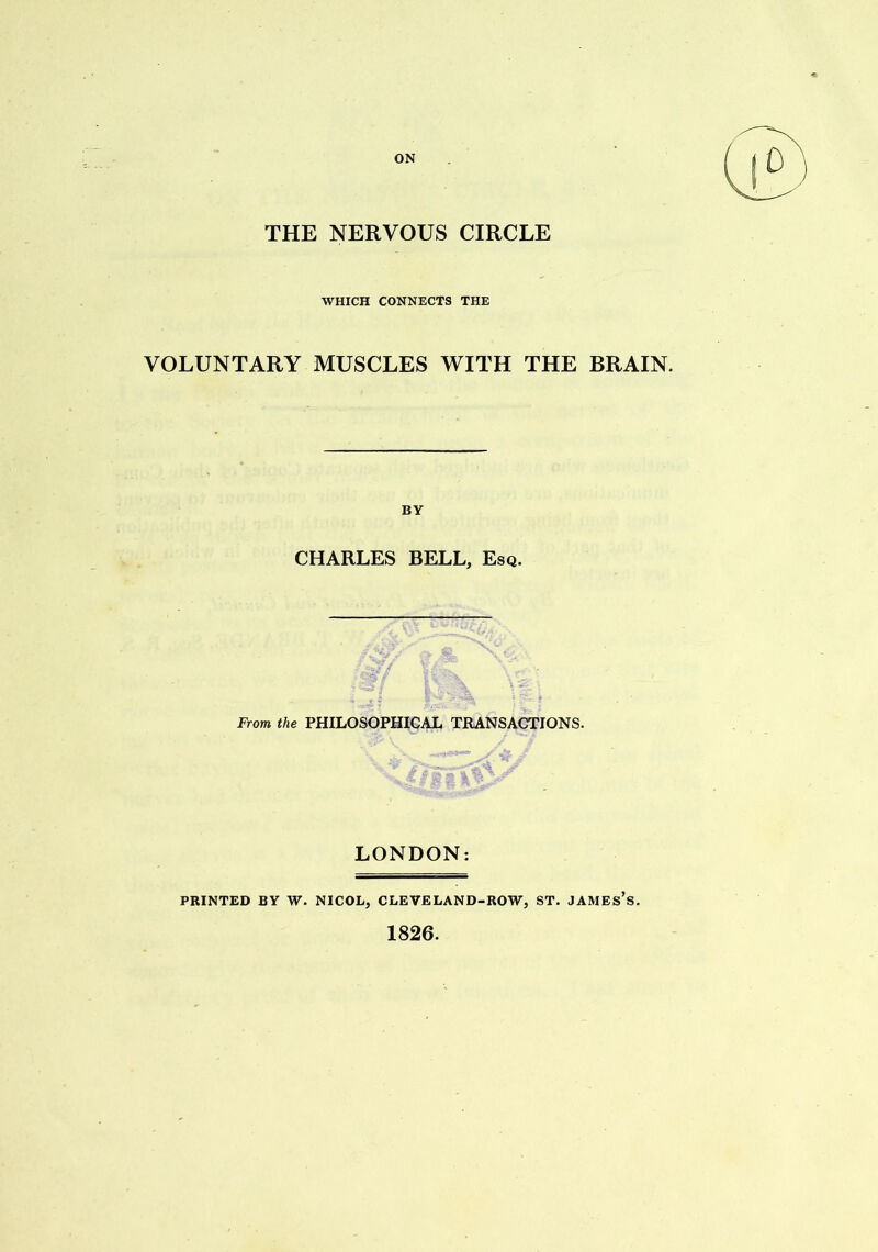 ON THE NERVOUS CIRCLE WHICH CONNECTS THE VOLUNTARY MUSCLES WITH THE BRAIN. BY CHARLES BELL, Esq. r V • , From the PHILOSOPHICAL TRANSACTIONS. LONDON: PRINTED BY W. NICOL, CLEVELAND-ROW, ST. JAMES S. 1826.