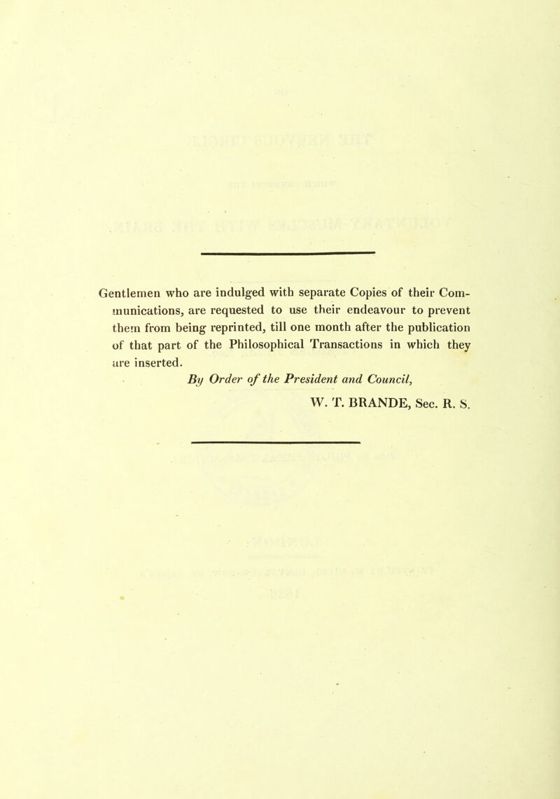 Gentlemen who are indulged with separate Copies of their Com- munications, are requested to use their endeavour to prevent them from being reprinted, till one month after the publication of that part of the Philosophical Transactions in which they are inserted. . By Order of the President and Council, W. T. BRANDE, Sec. R. S.