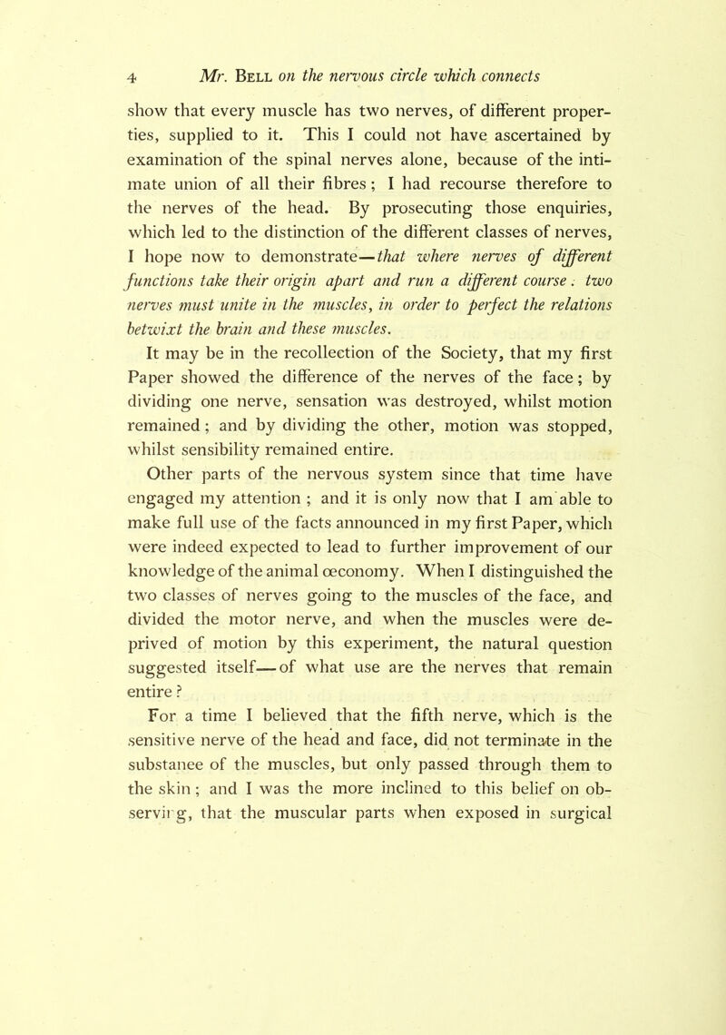 show that every muscle has two nerves, of different proper- ties, supplied to it. This I could not have ascertained by examination of the spinal nerves alone, because of the inti- mate union of all their fibres; I had recourse therefore to the nerves of the head. By prosecuting those enquiries, which led to the distinction of the different classes of nerves, I hope now to demonstrate—that where nerves of different functions take their origin apart and run a different course. two nerves must unite in the muscles, in order to perfect the relations betwixt the brain and these muscles. It may be in the recollection of the Society, that my first Paper showed the difference of the nerves of the face; by dividing one nerve, sensation was destroyed, whilst motion remained; and by dividing the other, motion was stopped, whilst sensibility remained entire. Other parts of the nervous system since that time have engaged my attention ; and it is only now that I am able to make full use of the facts announced in my first Paper, which were indeed expected to lead to further improvement of our knowledge of the animal oeconomy. When I distinguished the two classes of nerves going to the muscles of the face, and divided the motor nerve, and when the muscles were de- prived of motion by this experiment, the natural question suggested itself—of what use are the nerves that remain entire ? For a time I believed that the fifth nerve, which is the sensitive nerve of the head and face, did not terminate in the substance of the muscles, but only passed through them to the skin ; and I was the more inclined to this belief on ob- servirg, that the muscular parts when exposed in surgical