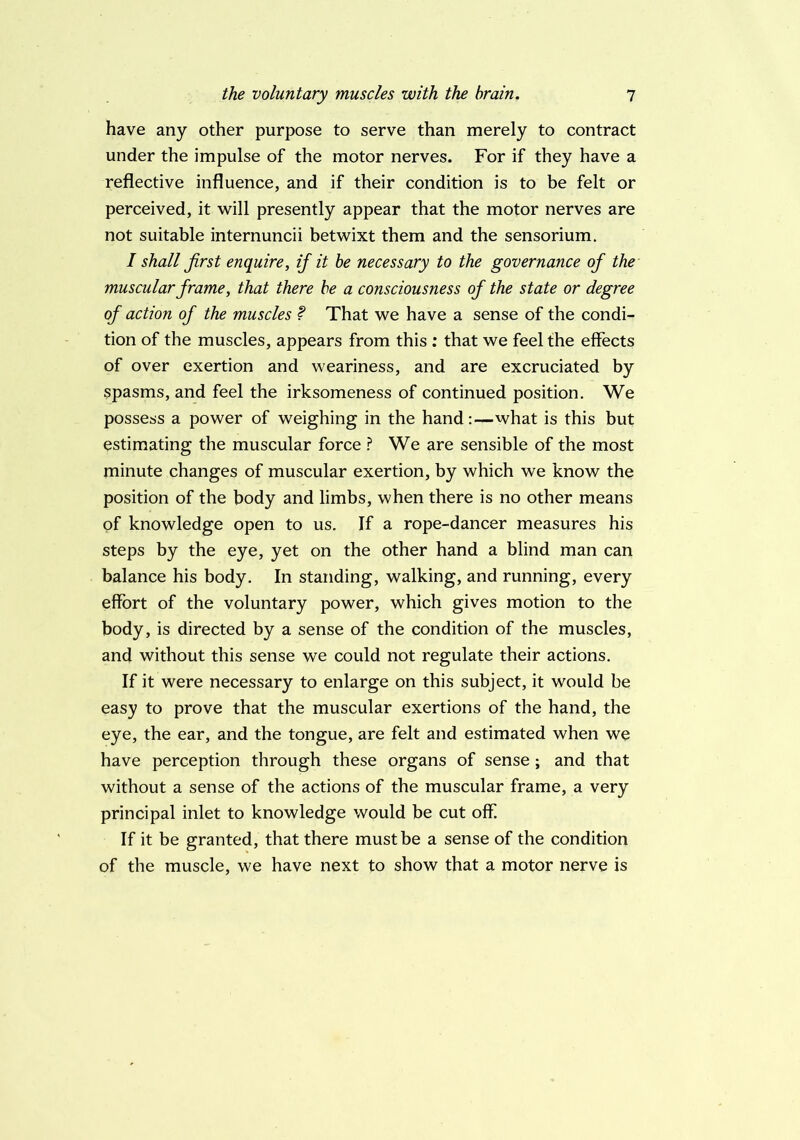 have any other purpose to serve than merely to contract under the impulse of the motor nerves. For if they have a reflective influence, and if their condition is to be felt or perceived, it will presently appear that the motor nerves are not suitable internuncii betwixt them and the sensorium. / shall first enquire, if it he necessary to the governance of the muscular frame, that there he a consciousness of the state or degree of action of the muscles f That we have a sense of the condi- tion of the muscles, appears from this : that we feel the effects of over exertion and weariness, and are excruciated by spasms, and feel the irksomeness of continued position. We possess a power of weighing in the hand:—what is this but estimating the muscular force l! We are sensible of the most minute changes of muscular exertion, by which we know the position of the body and limbs, when there is no other means of knowledge open to us. If a rope-dancer measures his steps by the eye, yet on the other hand a blind man can balance his body. In standing, walking, and running, every effort of the voluntary power, which gives motion to the body, is directed by a sense of the condition of the muscles, and without this sense we could not regulate their actions. If it were necessary to enlarge on this subject, it would be easy to prove that the muscular exertions of the hand, the eye, the ear, and the tongue, are felt and estimated when we have perception through these organs of sense ; and that without a sense of the actions of the muscular frame, a very principal inlet to knowledge would be cut off. If it be granted, that there must be a sense of the condition of the muscle, we have next to show that a motor nerve is
