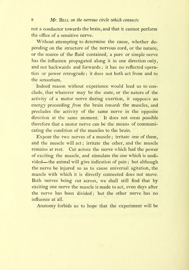 not a conductor towards the brain, and that it cannot perform the office of a sensitive nerve. Without attempting to determine the cause, whether de- pending on the structure of the nervous cord, or the nature, or the source of the fluid contained, a pure or simple nerve has the influence propagated along it in one direction only, and not backwards and forwards ; it has no reflected opera- tion or power retrograde; it does not both act from and to the sensorium. Indeed reason without experience would lead us to con- clude, that whatever may be the state, or the nature of the activity of a motor nerve during exertion, it supposes an energy proceeding from the brain towards the muscles, and precludes the activity of the same nerve in the opposite direction at the same moment. It does not seem possible therefore that a motor nerve can be the means of communi- cating the condition of the muscles to the brain. Expose the two nerves of a muscle ; irritate one of them, and the muscle will act; irritate the other, and the muscle remains at rest. Cut across the nerve which had the power of exciting the muscle, and stimulate the one which is undi- vided—the animal will give indication of pain ; but although the nerve be injured so as to cause universal agitation, the muscle with which it is directly connected does not move. Both nerves being cut across, we shall still find that by exciting one nerve the muscle is made to act, even days after the nerve has been divided; but the other nerve has no influence at all. Anatomy forbids us to hope that the experiment will be