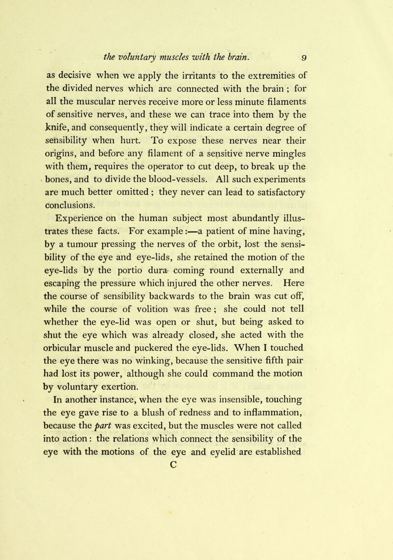 as decisive when we apply the irritants to the extremities of the divided nerves which are connected with the brain ; for all the muscular nerves receive more or less minute filaments of sensitive nerves, and these we can trace into them by the knife, and consequently, they will indicate a certain degree of sensibility when hurt. To expose these nerves near their origins, and before any filament of a sensitive nerve mingles with them, requires the operator to cut deep, to break up the bones, and to divide the blood-vessels. All such experiments are much better omitted; they never can lead to satisfactory conclusions. Experience on the human subject most abundantly illus- trates these facts. For example:—a patient of mine having, by a tumour pressing the nerves of the orbit, lost the sensi- bility of the eye and eye-lids, she retained the motion of the eye-lids by the portio dura coming round externally and escaping the pressure which injured the other nerves. Here the course of sensibility backwards to the brain was cut off, while the course of volition was free ; she could not tell whether the eye-lid was open or shut, but being asked to shut the eye which was already closed, she acted with the orbicular muscle and puckered the eye-lids. When I touched the eye there was no winking, because the sensitive fifth pair had lost its power, although she could command the motion by voluntary exertion. In another instance, when the eye was insensible, touching the eye gave rise to a blush of redness and to inflammation, because the part was excited, but the muscles were not called into action: the relations which connect the sensibility of the eye with the motions of the eye and eyelid are established C