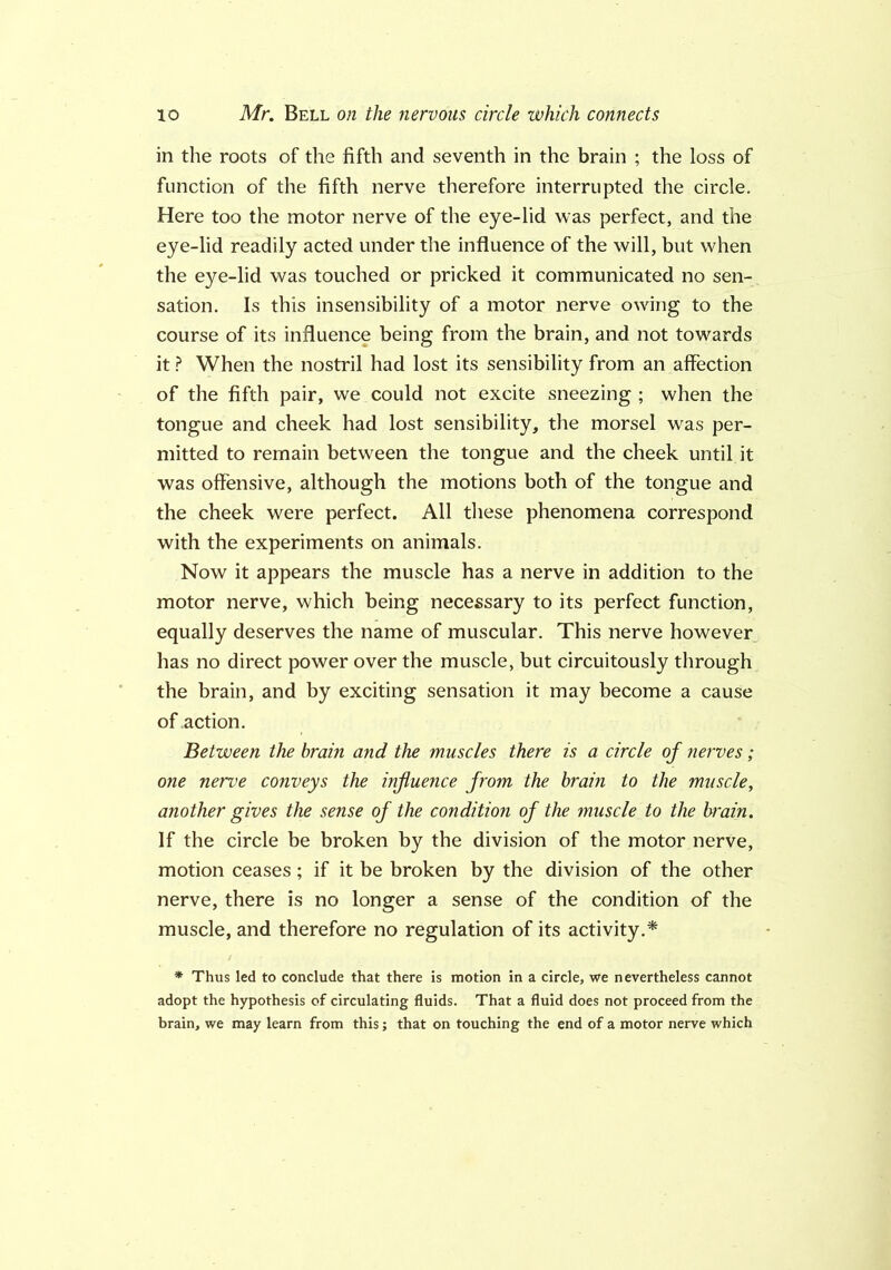 in the roots of the fifth and seventh in the brain ; the loss of function of the fifth nerve therefore interrupted the circle. Here too the motor nerve of the eye-lid was perfect, and the eye-lid readily acted under the influence of the will, but when the eye-lid was touched or pricked it communicated no sen- sation. Is this insensibility of a motor nerve owing to the course of its influence being from the brain, and not towards it ? When the nostril had lost its sensibility from an affection of the fifth pair, we could not excite sneezing ; when the tongue and cheek had lost sensibility, the morsel was per- mitted to remain between the tongue and the cheek until it was offensive, although the motions both of the tongue and the cheek were perfect. All these phenomena correspond with the experiments on animals. Now it appears the muscle has a nerve in addition to the motor nerve, which being necessary to its perfect function, equally deserves the name of muscular. This nerve however has no direct power over the muscle, but circuitously through the brain, and by exciting sensation it may become a cause of action. Between the brain and the muscles there is a circle of nerves; one nerve conveys the influence from the brain to the muscle, another gives the sense of the condition of the muscle to the brain. If the circle be broken by the division of the motor nerve, motion ceases; if it be broken by the division of the other nerve, there is no longer a sense of the condition of the muscle, and therefore no regulation of its activity.* * Thus led to conclude that there is motion in a circle, we nevertheless cannot adopt the hypothesis of circulating fluids. That a fluid does not proceed from the brain, we may learn from this; that on touching the end of a motor nerve which