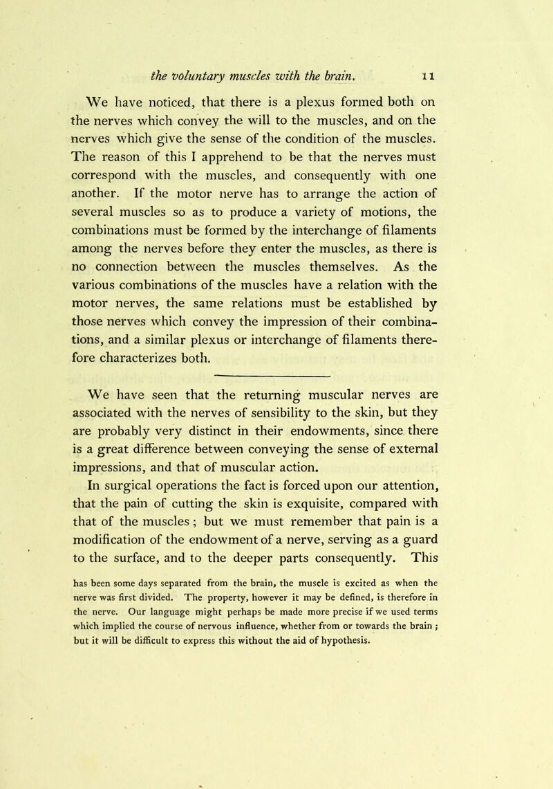 We have noticed, that there is a plexus formed both on the nerves which convey the will to the muscles, and on the nerves which give the sense of the condition of the muscles. The reason of this I apprehend to be that the nerves must correspond with the muscles, and consequently with one another. If the motor nerve has to arrange the action of several muscles so as to produce a variety of motions, the combinations must be formed by the interchange of filaments among the nerves before they enter the muscles, as there is no connection between the muscles themselves. As the various combinations of the muscles have a relation with the motor nerves, the same relations must be established by those nerves which convey the impression of their combina- tions, and a similar plexus or interchange of filaments there- fore characterizes both. We have seen that the returning muscular nerves are associated with the nerves of sensibility to the skin, but they are probably very distinct in their endowments, since there is a great difference between conveying the sense of external impressions, and that of muscular action. In surgical operations the fact is forced upon our attention, that the pain of cutting the skin is exquisite, compared with that of the muscles ; but we must remember that pain is a modification of the endowment of a nerve, serving as a guard to the surface, and to the deeper parts consequently. This has been some days separated from the brain, the muscle is excited as when the nerve was first divided. The property, however it may be defined, is therefore in the nerve. Our language might perhaps be made more precise if we used terms which implied the course of nervous influence, whether from or towards the brain ; but it will be difficult to express this without the aid of hypothesis.