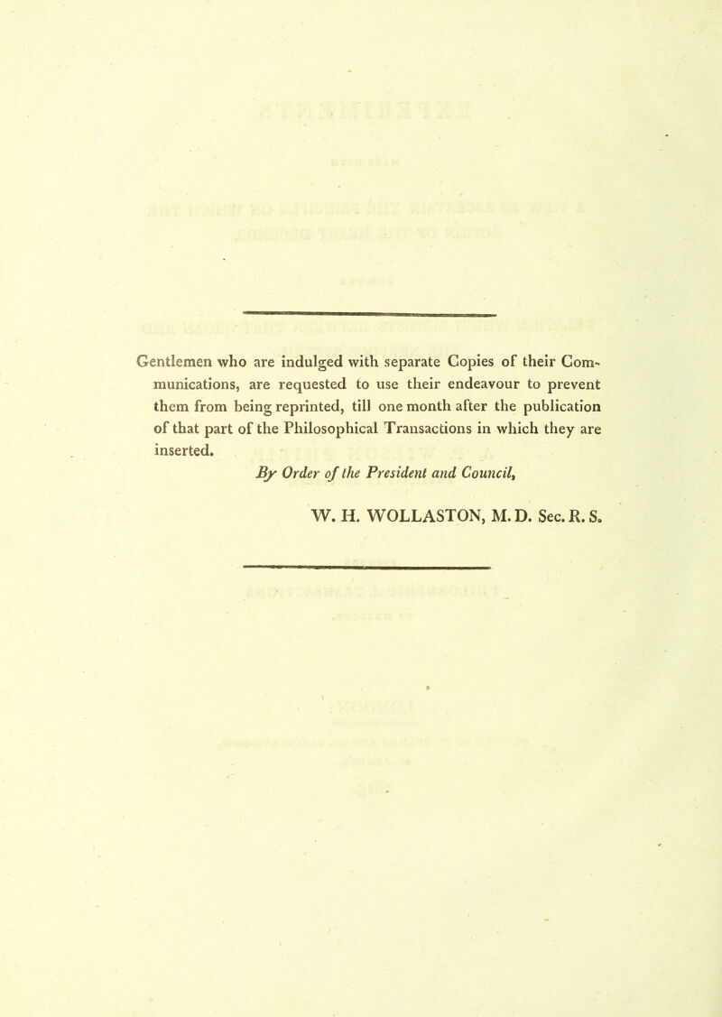 Gentlemen who are indulged with separate Copies of their Com- munications, are requested to use their endeavour to prevent them from being reprinted, till one month after the publication of that part of the Philosophical Transactions in which they are inserted. By Order of the President and Council, W. H. WOLLASTON, M.D. Sec. R.S,