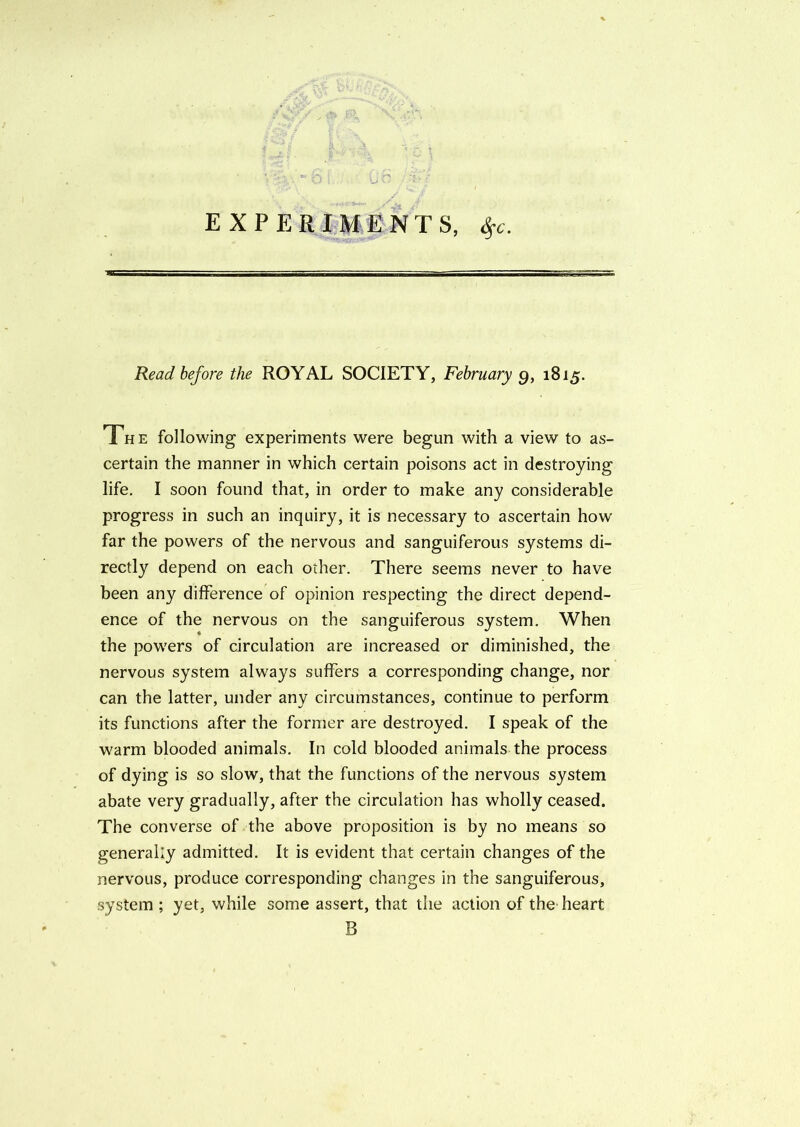 EXPERIMENTS, $c. Read before the ROYAL SOCIETY, February 9, 1815. The following experiments were begun with a view to as- certain the manner in which certain poisons act in destroying life. I soon found that, in order to make any considerable progress in such an inquiry, it is necessary to ascertain how- far the powers of the nervous and sanguiferous systems di- rectly depend on each other. There seems never to have been any difference of opinion respecting the direct depend- ence of the nervous on the sanguiferous system. When the powers of circulation are increased or diminished, the nervous system always suffers a corresponding change, nor can the latter, under any circumstances, continue to perform its functions after the former are destroyed. I speak of the warm blooded animals. In cold blooded animals the process of dying is so slow, that the functions of the nervous system abate very gradually, after the circulation has wholly ceased. The converse of the above proposition is by no means so generally admitted. It is evident that certain changes of the nervous, produce corresponding changes in the sanguiferous, system ; yet, while some assert, that the action of the heart