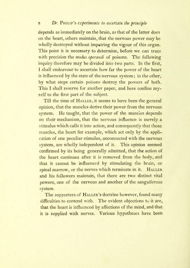 depends as immediately on the brain, as that of the latter does on the heart, others maintain, that the nervous power may be wholly destroyed without impairing the vigour of this organ. This point it is necessary to determine, before we can trace with precision the modus operandi of poisons. The following inquiry therefore may be divided into two parts. In the first, I shall endeavour to ascertain how far the power of the heart is influenced by the state of the nervous system ; in the other, by what steps certain poisons destroy the powers of both. This I shall reserve for another paper, and here confine my- self to the first part of the subject. Till the time of Haller, it seems to have been the general opinion, that the muscles derive their power from the nervous system. He taught, that the power of the muscles depends on their mechanism, that the nervous influence is merely a stimulus which calls it into action, and consequently that those muscles, the heart for example, which act only by the appli- cation of one peculiar stimulus, unconnected with the nervous system, are wholly independent of it. This opinion seemed confirmed by its being generally admitted, that the action of the heart continues after it is removed from the body, and that it cannot be influenced by stimulating the brain, or spinal marrow, or the nerves which terminate in it. Haller and his followers maintain, that there are two distinct vital powers, one of the nervous and another of the sanguiferous system. The supporters of Haller’s doctrine however, found many difficulties to contend with. The evident objections tw it are, that the heart is influenced by affections of the mind, and that it is supplied with nerves. Various hypotheses have been