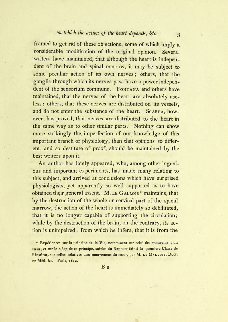 framed to get rid of these objections, some of which imply a considerable modification of the original opinion. Several writers have maintained, that although the heart is indepen- dent of the brain and spinal marrow, it may be subject to some peculiar action of its own nerves ; others, that the ganglia through which its nerves pass have a power indepen- dent of the sensorium commune. Fontana and others have maintained, that the nerves of the heart are absolutely use- less ; others, that these nerves are distributed on its vessels, and do not enter the substance of the heart. Scarpa, how- ever, has proved, that nerves are distributed to the heart in the same way as to other similar parts. Nothing can show more strikingly the imperfection of our knowledge of this important branch of physiology, than that opinions so differ- ent, and so destitute of proof, should be maintained by the best writers upon it. An author has lately appeared, who, among other ingeni- ous and important experiments, has made many relating to this subject, and arrived at conclusions which have surprised physiologists, yet apparently so well supported as to have obtained their general assent. M. le Gallois* maintains, that by the destruction of the whole or cervical part of the spinal marrow, the action of the heart is immediately so debilitated, that it is no longer capable of supporting the circulation; while by the destruction of the brain, on the contrary, its ac- tion is unimpaired: from which he infers, that it is from the * Experiences sur la principe de la Vie, notamment sur celui des mouvemens du coeur, et sur le siege de ce principe, suivies du Rapport fait a la premiere Classe de 1’Institut, sur celles relatives aux mouvemens du coeur, par M. le Gallois, Doct. cn Med. &c. Paris, 1812. B 2