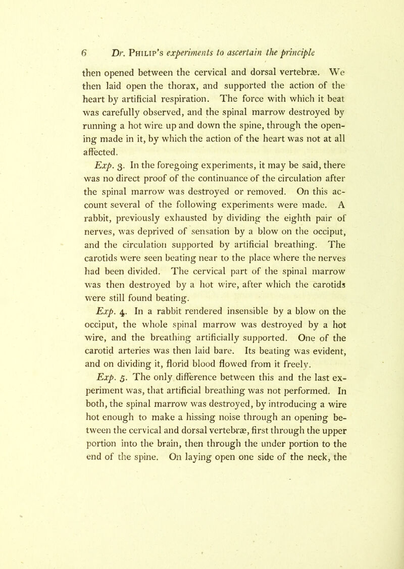 then opened between the cervical and dorsal vertebrae. We then laid open the thorax, and supported the action of the heart by artificial respiration. The force with which it beat was carefully observed, and the spinal marrow destroyed by running a hot wire up and down the spine, through the open- ing made in it, by which the action of the heart was not at all affected. Exp. 3. In the foregoing experiments, it may be said, there was no direct proof of the continuance of the circulation after the spinal marrow was destroyed or removed. On this ac- count several of the following experiments were made. A rabbit, previously exhausted by dividing the eighth pair of nerves, was deprived of sensation by a blow on the occiput, and the circulation supported by artificial breathing. The carotids were seen beating near to the place where the nerves had been divided. The cervical part of the spinal marrow was then destroyed by a hot wire, after which the carotids were still found beating. Exp. 4. In a rabbit rendered insensible by a blow on the occiput, the whole spinal marrow was destroyed by a hot wire, and the breathing artificially supported. One of the carotid arteries was then laid bare. Its beating was evident, and on dividing it, florid blood flowed from it freely. Exp. 3. The only difference between this and the last ex- periment was, that artificial breathing was not performed. In both, the spinal marrow was destroyed, by introducing a wire hot enough to make a hissing noise through an opening be- tween the cervical and dorsal vertebras, first through the upper portion into the brain, then through the under portion to the end of the spine. On laying open one side of the neck, the