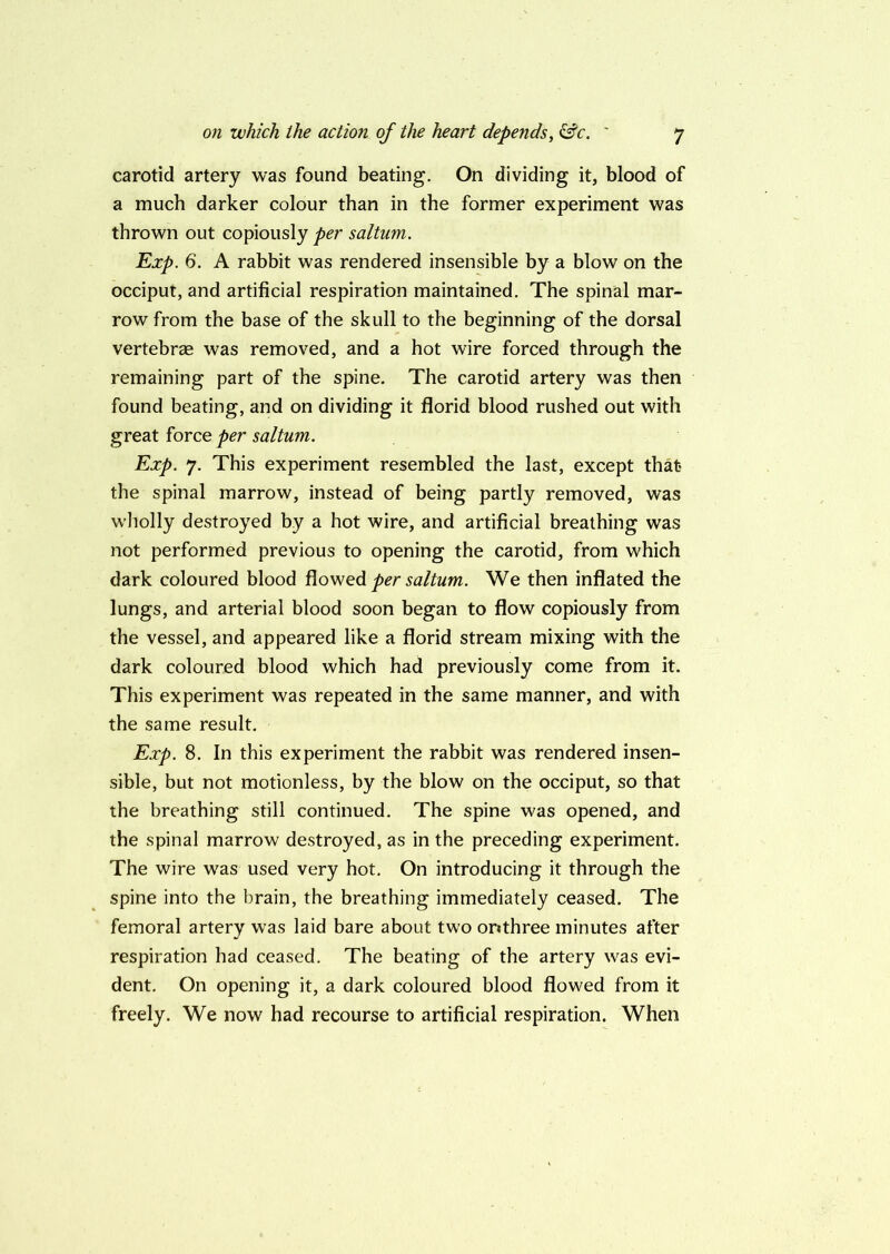 carotid artery was found beating. On dividing it, blood of a much darker colour than in the former experiment was thrown out copiously per saltum. Exp. 6. A rabbit was rendered insensible by a blow on the occiput, and artificial respiration maintained. The spinal mar- row from the base of the skull to the beginning of the dorsal vertebras was removed, and a hot wire forced through the remaining part of the spine. The carotid artery was then found beating, and on dividing it florid blood rushed out with great force per saltum. Exp. 7. This experiment resembled the last, except that the spinal marrow, instead of being partly removed, was wholly destroyed by a hot wire, and artificial breathing was not performed previous to opening the carotid, from which dark coloured blood flowed per saltum. We then inflated the lungs, and arterial blood soon began to flow copiously from the vessel, and appeared like a florid stream mixing with the dark coloured blood which had previously come from it. This experiment was repeated in the same manner, and with the same result. Exp. 8. In this experiment the rabbit was rendered insen- sible, but not motionless, by the blow on the occiput, so that the breathing still continued. The spine was opened, and the spinal marrow destroyed, as in the preceding experiment. The wire was used very hot. On introducing it through the spine into the brain, the breathing immediately ceased. The femoral artery was laid bare about two orithree minutes after respiration had ceased. The beating of the artery was evi- dent. On opening it, a dark coloured blood flowed from it freely. We now had recourse to artificial respiration. When