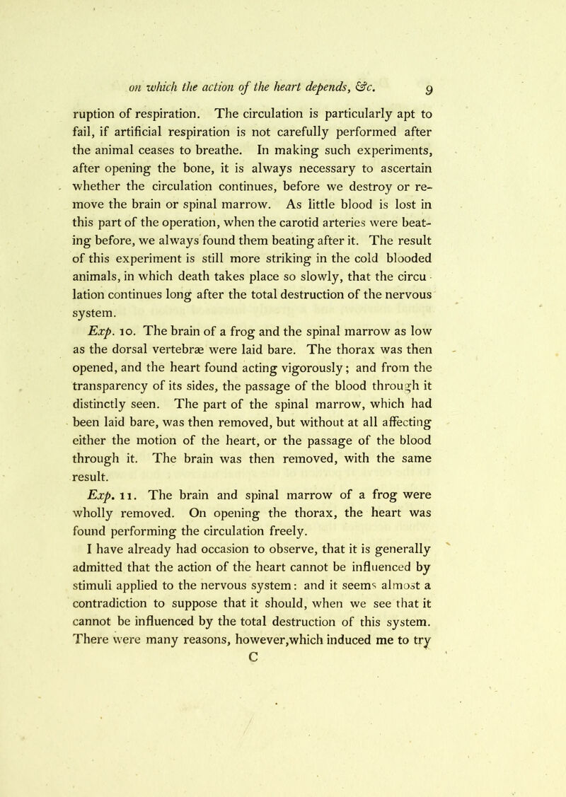 ruption of respiration. The circulation is particularly apt to fail, if artificial respiration is not carefully performed after the animal ceases to breathe. In making such experiments, after opening the bone, it is always necessary to ascertain whether the circulation continues, before we destroy or re- move the brain or spinal marrow. As little blood is lost in this part of the operation, when the carotid arteries were beat- ing before, we always found them beating after it. The result of this experiment is still more striking in the cold blooded animals, in which death takes place so slowly, that the circu lation continues long after the total destruction of the nervous system. Exp. 10. The brain of a frog and the spinal marrow as low as the dorsal vertebrae were laid bare. The thorax was then opened, and the heart found acting vigorously; and from the transparency of its sides, the passage of the blood through it distinctly seen. The part of the spinal marrow, which had been laid bare, was then removed, but without at all affecting either the motion of the heart, or the passage of the blood through it. The brain was then removed, with the same result. Exp. 11. The brain and spinal marrow of a frog were wholly removed. On opening the thorax, the heart was found performing the circulation freely. I have already had occasion to observe, that it is generally admitted that the action of the heart cannot be influenced by stimuli applied to the nervous system: and it seems almost a contradiction to suppose that it should, when we see that it cannot be influenced by the total destruction of this system. There were many reasons, however,which induced me to try C