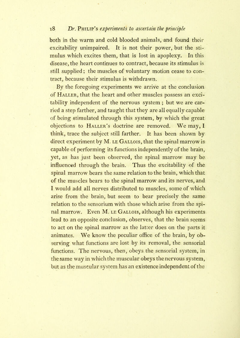both in the warm and cold blooded animals, and found their excitability unimpaired. It is not their power, but the sti- mulus which excites them, that is lost in apoplexy. In this disease, the heart continues to contract, because its stimulus is still supplied; the muscles of voluntary motion cease to con- tract, because their stimulus is withdrawn. By the foregoing experiments we arrive at the conclusion of Haller, that the heart and other muscles possess an exci- tability independent of the nervous system ; but we are car- ried a step farther, and taught that they are all equally capable of being stimulated through this system, by which the great objections to Haller’s doctrine are removed. We may, I think, trace the subject still farther. It has been shown by direct experiment by M. le Gallois, that the spinal marrow is capable of performing its functions independently of the brain, yet, as has just been observed, the spinal marrow may be influenced through the brain. Thus the excitability of the spinal marrow bears the same relation to the brain, which that of the muscles bears to the spinal marrow and its nerves, and I would add all nerves distributed to muscles, some of which arise from the brain, but seem to bear precisely the same relation to the sensorium with those which arise from the spi- nal marrow. Even M. le Gallois, although his experiments lead to an opposite conclusion, observes, that the brain seems to act on the spinal marrow as the latter does on the parts it animates. We know the peculiar office of the brain, by ob- serving what functions are lost by its removal, the sensorial functions. The nervous, then, obeys the sensorial system, in the same way in which the muscular obeys the nervous system, but as the muscular system has an existence independent of the