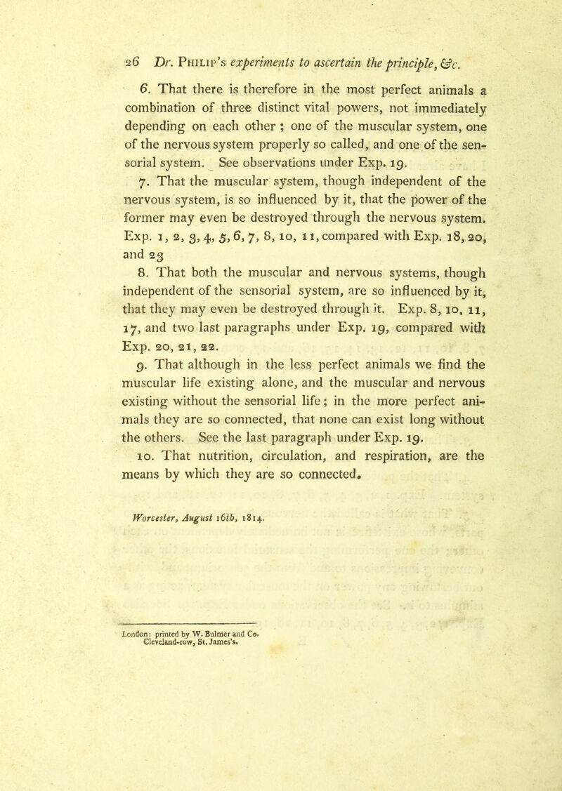 6. That there is therefore in the most perfect animals a combination of three distinct vital powers, not immediately depending on each other ; one of the muscular system, one of the nervous system properly so called, and one of the sen- sorial system. See observations under Exp. lg. 7. That the muscular system, though independent of the nervous system, is so influenced by it, that the power of the former may even be destroyed through the nervous system. Exp. 1, 2, 3, 4, 5, 6, 7, 8,10, 11, compared with Exp. 18, 20, and 23 8. That both the muscular and nervous systems, though independent of the sensorial system, are so influenced by it, that they may even be destroyed through it. Exp. 8, io, 11, 17, and two last paragraphs under Exp. 19, compared with Exp. 20, 21, 22. 9. That although in the less perfect animals we find the muscular life existing alone, and the muscular and nervous existing without the sensorial life; in the more perfect ani- mals they are so connected, that none can exist long without the others. See the last paragraph under Exp. 19. 10. That nutrition, circulation, and respiration, are the means by which they are so connected. Worcester, August 16th, 1814. London: printed by W. Bulmer and Co. Cleveland-row, St. James’s.