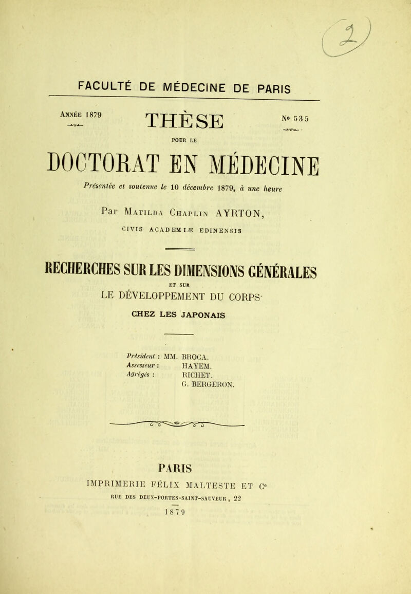 FACULTÉ DE MÉDECINE DE PARIS ANràl879 THÈSE POUR LE DOCTORAT EN MÉDECINE Présentée et soutenue le 10 décembre 1879, à une heure Par Matilda Chaplin AYRTON, CIVIs ACAD EM lÆ EDINENSI3 RECHERCHES SLR LES DIMENSIOIVS GÉNÉRALES ET SDR LE DÉVELOPPEMENT DU CORPS* CHEZ LES JAPONAIS Président : MM. BROC A. Assesseur : IIAYEM. Agrégés : RICHET. G. BERGER ON. PARIS IMPRIMERIE FÉLIX MALTESTE ET C<= RUE DES DEU.V-rORTES-SAINT-SAUVEUR , 22 1879