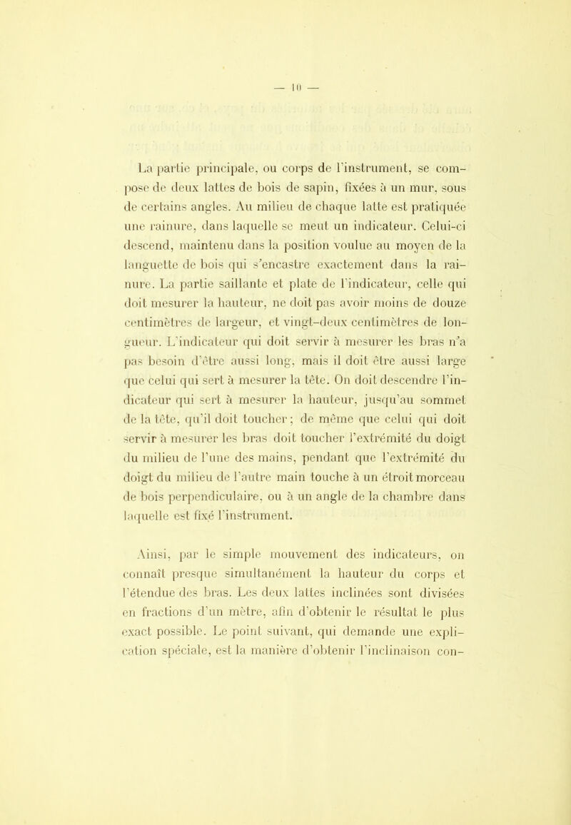 III La parlie princijjale, ou corps de rinstrument, se com- pose de deux lattes de bois de sapin, fixées à un mur, sous de certains angles. Au milieu de chaque latte est pratiquée une rainure, dans laquelle se meut un indicateur. Celui-ci descend, maintenu dans la position voulue au moyen de la languette de bois qui s’encastre exactement dans la rai- nure. La partie saillante et plate de findicateur, celle qui doit mesurer la hauteur, ne doit pas avoir moins de douze centimètres de largeur, et vingt-deux centimètres de lon- gueur. L’indicateur qui doit servir à mesurer les bras n’a pas besoin d’ètre aussi long, mais il doit être aussi large ijue celui qui sert à mesurer la tête. On doit descendre l’in- dicateur qui sert à mesurer la hauteur, jusqu’au sommet de la tète, qu’il doit toucher; de même que celui qui doit servir à mesurer les bras doit toucher l’extrémité du doigt du milieu de l’ime des mains, pendant que l’e.xtrémité du doigt du milieu de l’autre main touche à un étroit morceau de bois perpendiculaire, ou à un angle de la chambre dans laquelle est fixé l’instrument. Ainsi, par le simple mouvement des indicateurs, on connaît presque simultanément la hauteur du corps et l’étendue des bras. Les deux lattes inclinées sont divisées en fractions d’un mètre, afin d’obtenir le résultat le plus e.xact possible. Le point suivant, qui demande une expli- cation spéciale, est la manière d’obtenir l’inclinaison con-