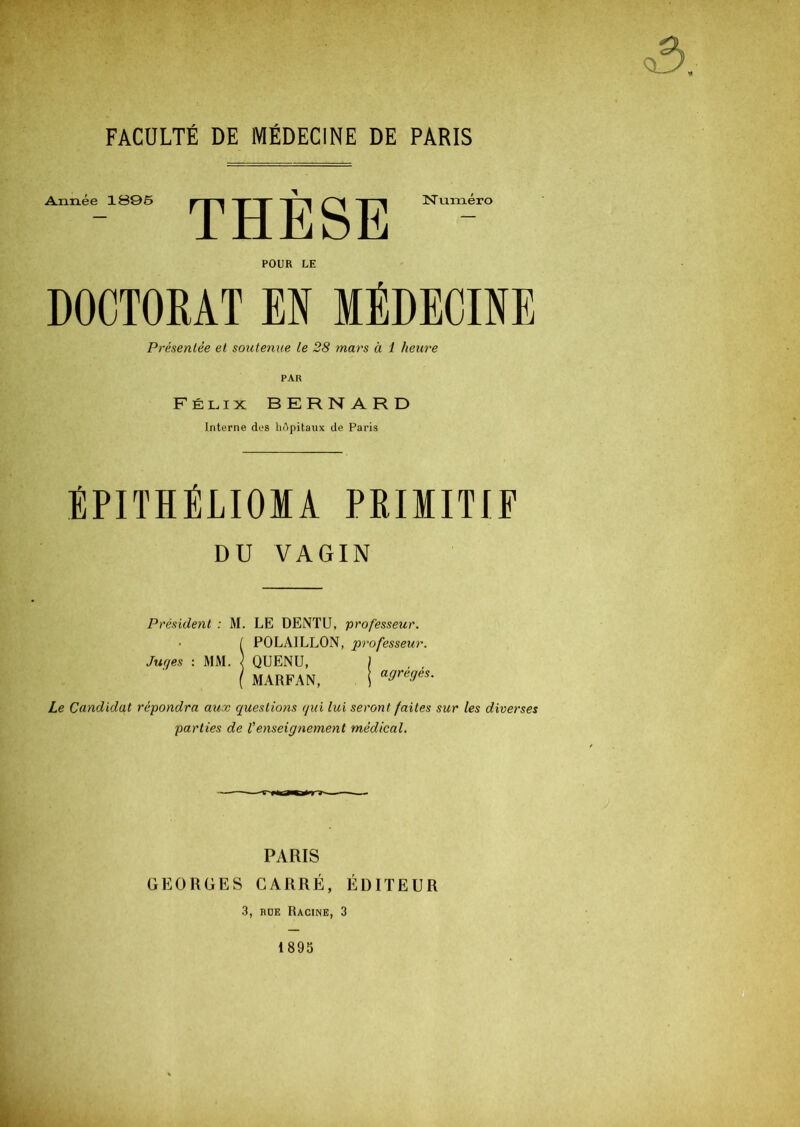 FACULTÉ DE MÉDECINE DE PARIS Année 1S95 N uméro POUR LE DOCTORAT EN MEDECINE Présentée et soutenue Le 28 mars à 1 heure PAR Félix BKRNARD Interne des hôpitaux de Paris ÉPITIÉLIOMA PRIMITIF DU VAGIN Président : M. LE DENTU, professeur. • I POLAILLON, professeur. Juges : MM. ) QUENU, j ( MARFAN, 1 a9re9es- Le Candidat répondra aux questions qui lui seront faites sur les diverses parties de l'enseignement médical. PARIS GEORGES CARRÉ, ÉDITEUR 3, rue Racine, 3 1895